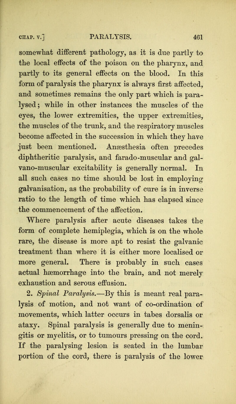 somewliat different pathology, as it is due partly to the local effects of the poison on the pharynx, and partly to its general effects on the blood. In this form of paralysis the pharynx is always first affected, and sometimes remains the only part which is para- lysed; while in other instances the muscles of the eyes, the lower extremities, the upper extremities, the muscles of the trunk, and the respiratory muscles become affected in the succession in which they have just been mentioned. Ansesthesia often precedes diphtheritic paralysis, and farado-muscular and gal- vano-muscular excitability is generally normal. In all such cases no time should be lost in employing galvanisation, as the probability of cure is in inverse ratio to the length of time which has elapsed since the commencement of the affection. Where paralysis after acute diseases takes the form of complete hemiplegia, which is on the whole rare, the disease is more apt to resist the galvanic treatment than where it is either more localised or more general. There is probably in such cases actual haemorrhage into the brain, and not merely exhaustion and serous effusion. 2. Spinal Paralysis.—By this is meant real para- lysis of motion, and not want of co-ordination of movements, which latter occurs in tabes dorsalis or ataxy. Spinal paralysis is generally due to menin- gitis or myelitis, or to tumours pressing on the cord. If the paralysing lesion is seated in the lumbar portion of the cord, there is paralysis of the lower