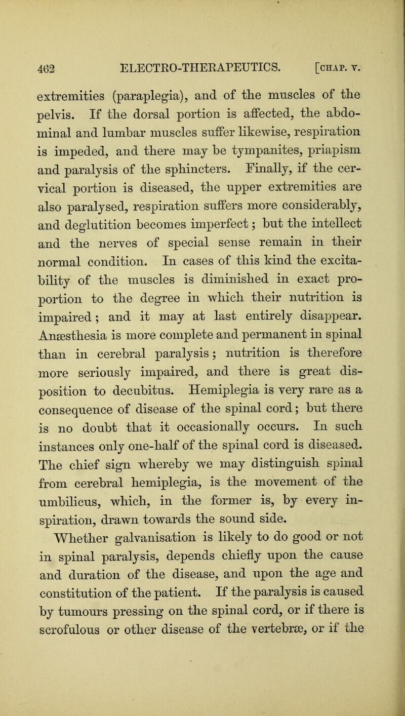 extremities (paraplegia), and of the muscles of the pelvis. If the dorsal portion is affected, the abdo- minal and lumbar muscles suffer likewise, respiration is impeded, and there may be tympanites, priapism and paralysis of the sphincters. Finally, if the cer- vical portion is diseased, the upper extremities are also paralysed, respiration suffers more considerably, and deglutition becomes imperfect; but the intellect and the nerves of special sense remain in their normal condition. In cases of this kind the excita- bility of the muscles is diminished in exact pro- portion to the degree in which their nutrition is impaired; and it may at last entirely disappear. Angesthesia is more complete and permanent in spinal than in cerebral paralysis; nutrition is therefore more seriously impaired, and there is great dis- position to decubitus. Hemiplegia is very rare as a consequence of disease of the spinal cord; but there is no doubt that it occasionally occurs. In such instances only one-half of the spinal cord is diseased. The chief sign whereby we may distinguish spinal from cerebral hemiplegia, is the movement of the umbihcus, which, in the former is, by every in- spiration, drawn towards the sound side. Whether galvanisation is likely to do good or not in spinal paralysis, depends chiefly upon the cause and duration of the disease, and upon the age and constitution of the patient. If the paralysis is caused by tumours pressing on the spinal cord, or if there is scrofulous or other disease of the vertebrae, or if the