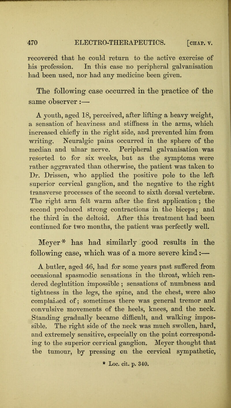 recovered that lie could return to the active exercise of his profession. In this case no peripheral galvanisation had been used, nor had any medicine been given. The following case occiirred in the practice of the same observer:— A youth, aged 18, perceived, after lifting a heavy weight, a sensation of heaviness and stiffness in the arms, which increased chiefly in the right side, aud prevented him from writing. ISTeuralgic pains occurred in the sphere of the median and ulnar nerve. Peripheral galvanisation was resorted to for six weeks, but as the symptoms were rather aggravated than otherwise, the patient was taken to Dr. Drissen, who applied the positive pole to the left superior cervical ganglion, and the negative to the right transverse processes of the second to sixth dorsal vertebrae. The right arm felt warm after the first application ; the second produced strong contractions in the biceps; and the third in the deltoid. After this treatment had been continued for two months, the patient was perfectly well. Meyer has had similarly good results in the following case, which was of a more severe kind:— A butler, aged 46, had for some years past suffered from occasional spasmodic sensations in the throat, which ren- dered deglutition impossible ; sensations of numbness and tightness in the legs, the spine, and the chest, were also complained of; sometimes there was general tremor and convulsive movements of the heels, knees, and the neck. Standing gradually became difiicult, and walking impos- sible. The right side of the neck was much swollen, hard, and extremely sensitive, especially on the point correspond- ing to the superior cervical ganglion. Meyer thought that the tumour, by pressing on the cervical sympathetic, ^ Loc. cit. p. 340.