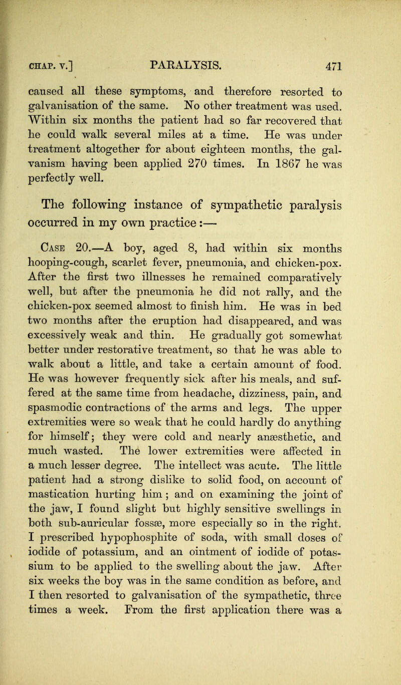 caused all these symptoms, and therefore resorted to galvanisation of tlie same. No other treatment was used. Within six months the patient had so far recovered that he could walk several miles at a time. He was under treatment altogether for about eighteen months, the gal- vanism having been applied 270 times. In 1867 he was perfectly well. The following instance of sympathetic paralysis occurred in my own practice :— Case 20.—A boy, aged 8, had within six months hooping-cough, scarlet fever, pneumonia, and chicken-pox. After the first two illnesses he remained comparatively well, but after the pneumonia he did not rally, and the chicken-pox seemed almost to finish him. He was in bed two months after the eruption had disappeared, and was excessively weak and thin. He gradually got somewhat better under restorative treatment, so that he was able to walk about a little, and take a certain amount of food. He was however frequently sick after his meals, and suf- fered at the same time from headache, dizziness, pain, and spasmodic contractions of the arms and legs. The upper extremities were so weak that he could hardly do anything for himself; they were cold and nearly anaesthetic, and much wasted. The lower extremities were affected in a much lesser degree. The intellect was acute. The little patient had a strong dislike to solid food, on account of mastication hurting him ; and on examining the joint of the jaw, I found slight but highly sensitive swellings in both sub-auricular fossae, more especially so in the right. I prescribed hypophosphite of soda, with small doses of iodide of potassium, and an ointment of iodide of potas- sium to be applied to the swelling about the jaw. After six weeks the boy was in the same condition as before, and I then resorted to galvanisation of the sympathetic, three times a week. From the first application there was a