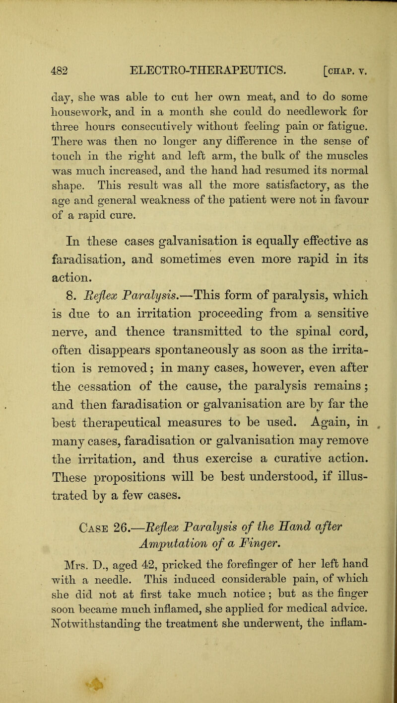 day, slie was able to cut lier own meat, and to do some housework, and in a month she could do needlework for three hours consecutively without feeling pain or fatigue. There was then no longer any difference in the sense of touch in the right and left arm, the bulk of the muscles was much increased, and the hand had resumed its normal shape. This result was all the more satisfactory, as the age and general weakness of the patient were not in favour of a rapid cure. In these cases galvanisation is equally effective as faradisation^ and sometimes even more rapid in its action. 8. Ueflex Paralysis.—This form of paralysis^ which is dne to an irritation proceeding from a sensitive nerve, and thence transmitted to the spinal cord^ often disappears spontaneously as soon as the irrita- tion is removed; in many cases, however, even after the cessation of the cause, the paralysis remains; and then faradisation or galvanisation are by far the best therapeutical measures to be used. Again, in many cases, faradisation or galvanisation may remove the irritation, and thus exercise a curative action. These propositions will be best understood, if illus- trated by a few cases. Case 26.—Beflex Paralysis of the Hand after Amputation of a Finger. Mrs. D., aged 42, pricked the forefinger of her left hand with a needle. This induced considerable pain, of which she did not at first take much notice ; but as the finger soon became much inflamed, she applied for medical advice. Notwithstanding the treatment she underwent, the inflam-
