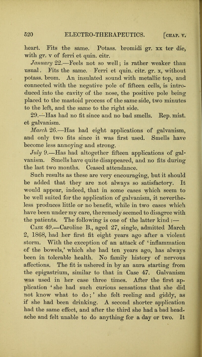 heart. Fits tlie same. Potass, bromidi gr. xx ter die, with. gr. V of ferri et quin. citr. January 22.—Feels not so well; is rather weaker than usnal. Fits the same. Ferri et qnin. citr. gr. x, without potass, brom. An insulated sound with metallic top, and connected with the negative pole of fifteen cells, is intro- duced into the cavitj of the nose, the positive pole being placed to the mastoid process of the same side, two minutes to the left, and the same to the right side. 29.—Has had no fit since and no bad smells. Rep. mist, et galvanism. March 26.—Has had eight applications of galvanism, and only two fits since it was first used. Smells have become less annoying and strong. Juhj 9.—Has had altogether fifteen applications of gal- vanism. Smells have quite disappeared, and no fits during the last two months. Ceased attendance. Such results as these are very encouraging, but it should be added that they are not always so satisfactory. It would appear, indeed, that in some cases which seem to be well suited for the application of galvanism, it neverthe- less produces little or no benefit, while in two cases which have been under my care, the remedy seemed to disagree with the patients. The following is one of the latter kind — Case 49.—Caroline B., aged 27, single, admitted March 2, 1868, had her first fit eight years ago after a violent storm. With the exception of an attack of ' inflammation of the bowels,' which she had ten years ago, has always been in tolerable health. N^o family history of nervous afiections. The fit is ushered in by an aura starting from the epigastrium, similar to that in Case 47. Galvanism was used in her case three times. After the first ap- plication ' she had such curious sensations that she did not know what to do ; ' she felt reeling and giddy, as if she had been drinking. A second shorter application had the same effect, and after the third she had a bad head- ache and felt unable to do anything for a day or two. It