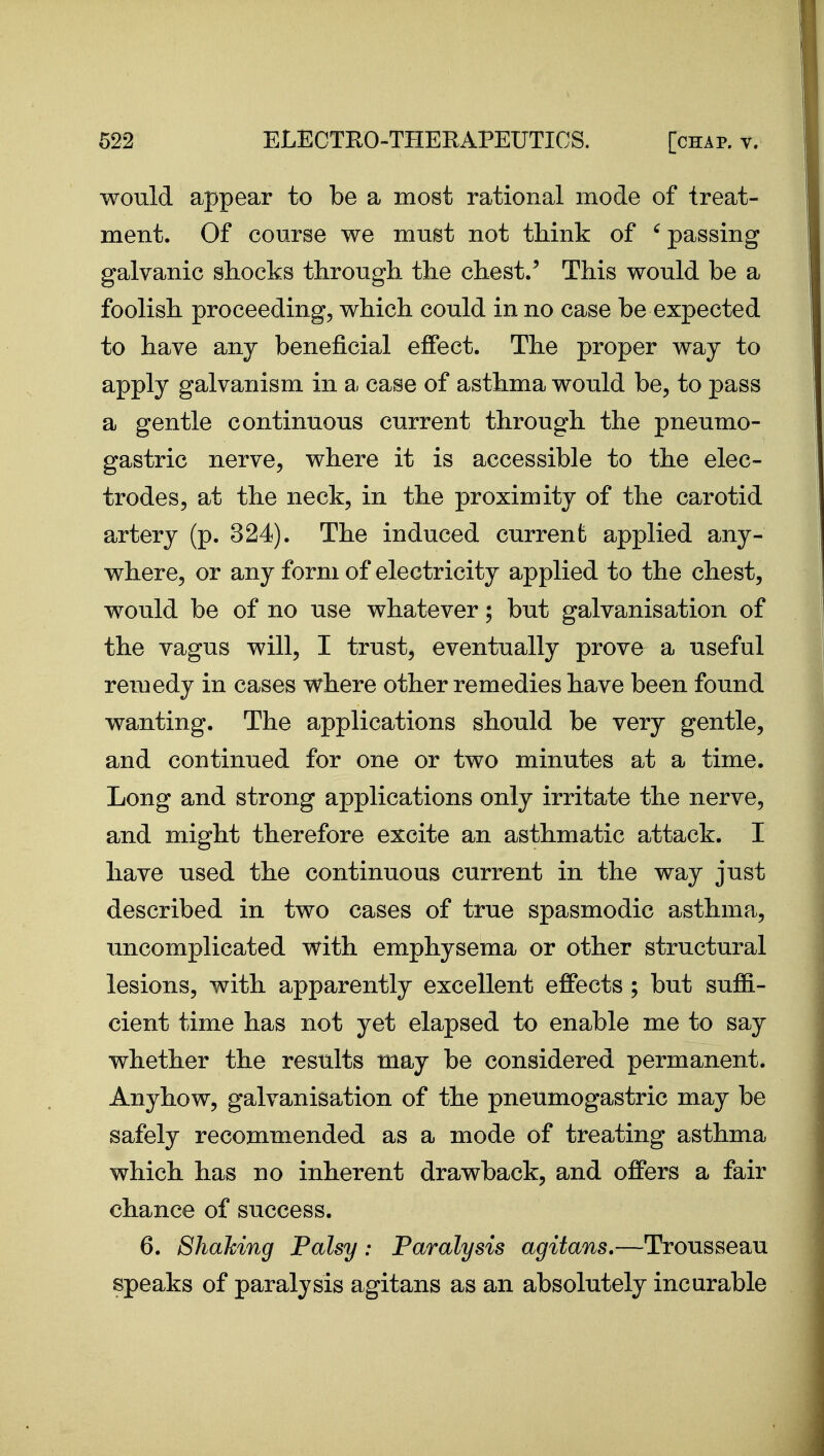 would appear to be a most rational mode of treat- ment. Of course we must not think of ' passing galvanic shocks through the chest/ This would be a foolish proceeding, which could in no case be expected to have any beneficial effect. The proper way to apply galvanism in a case of asthma would be, to pass a gentle continuous current through the pneumo- gastric nerve, where it is accessible to the elec- trodes, at the neck, in the proximity of the carotid artery (p. 824). The induced current applied any- where, or any form of electricity applied to the chest, would be of no use whatever; but galvanisation of the vagus will, I trusty eventually prove a useful remedy in cases where other remedies have been found wanting. The applications should be very gentle, and continued for one or two minutes at a time. Long and strong applications only irritate the nerve, and might therefore excite an asthmatic attack. I have used the continuous current in the way just described in two cases of true spasmodic asthma, uncomplicated with emphysema or other structural lesions, with apparently excellent effects ; but suffi- cient time has not yet elapsed to enable me to say whether the results may be considered permanent. Anyhow, galvanisation of the pneumogastric may be safely recommended as a mode of treating asthma which has no inherent drawback, and offers a fair chance of success. 6. Shaking Palsy: Paralysis agitans.—Trousseau speaks of paralysis agitans as an absolutely incurable