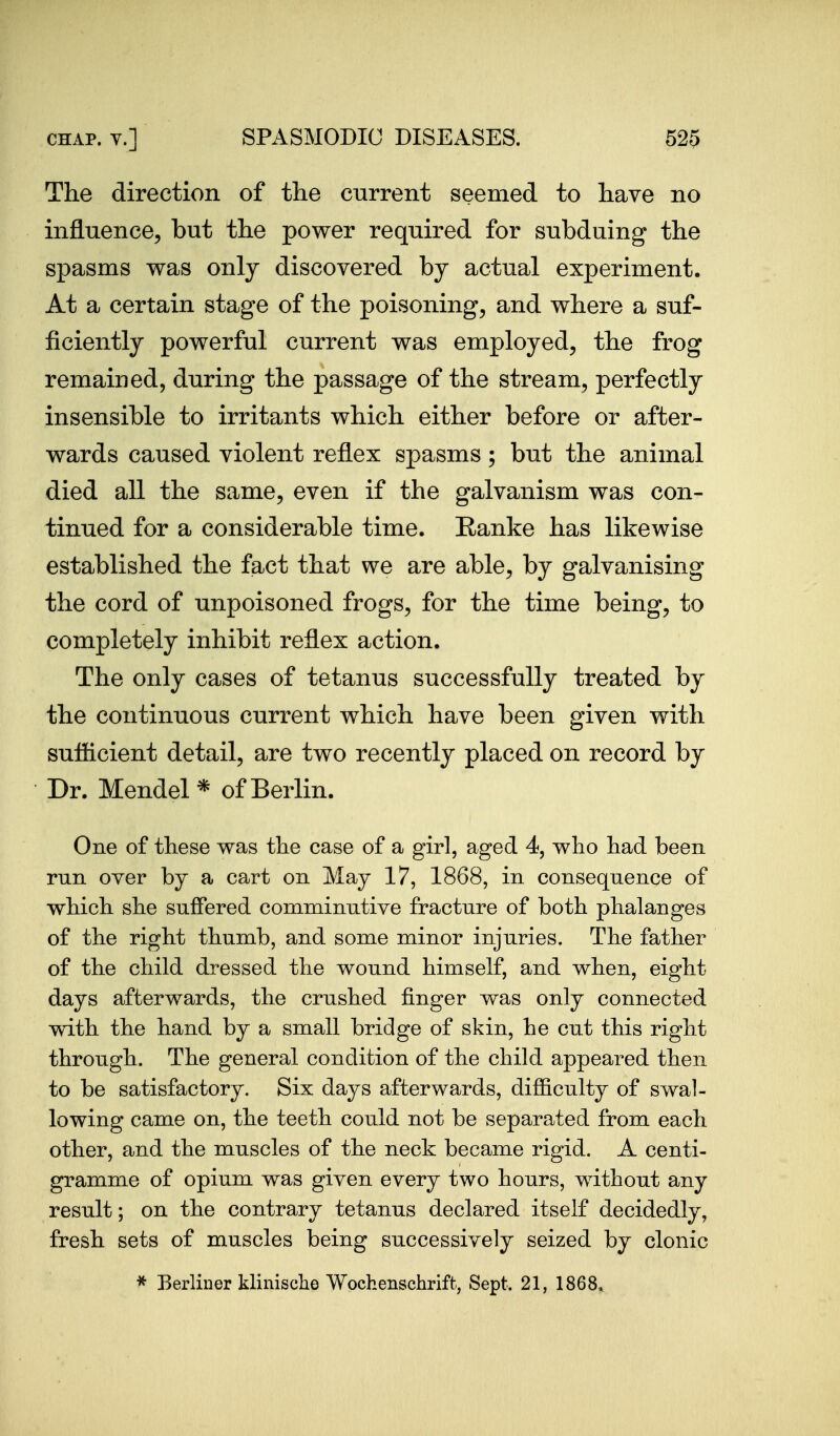 The direction of the current seemed to have no influence^ but the power required for subduing the spasms was only discovered by actual experiment. At a certain stage of the poisoning, and where a suf- ficiently powerful current was employed, the frog remained, during the passage of the stream, perfectly insensible to irritants which either before or after- wards caused violent reflex spasms; but the animal died all the same, even if the galvanism was con- tinued for a considerable time. Ranke has likewise established the fact that we are able, by galvanising the cord of unpoisoned frogs, for the time being, to completely inhibit reflex action. The only cases of tetanus successfully treated by the continuous current which have been given with sufficient detail, are two recently placed on record by Dr. Mendel* of Berlin. One of these was the case of a girl, aged 4, who had been run over by a cart on May 17, 1868, in consequence of which she suffered comminutive fracture of both phalanges of the right thumb, and some minor injuries. The father of the child dressed the wound himself, and when, eight days afterwards, the crushed finger was only connected with the hand by a small bridge of skin, he cut this right through. The general condition of the child appeared then to be satisfactory. Six days afterwards, difficulty of swal- lowing came on, the teeth could not be separated from each other, and the muscles of the neck became rigid. A centi- gramme of opium was given every two hours, without any result; on the contrary tetanus declared itself decidedly, fresh sets of muscles being successively seized by clonic * Berliner klinisclie Wochenschrift, Sept. 21, 1868^