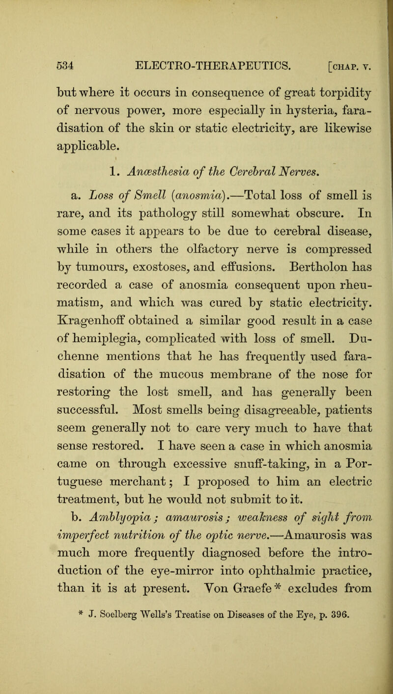 but where it occurs in consequence of great torpidity of nervous power, more especially in hysteria, fara- disation of the skin or static electricity, are likewise applicable. 1. Ancesthesia of the Cerebral Nerves. a. Loss of Smell {anosmia).—Total loss of smell is rare, and its pathology still somewhat obscure. In some cases it appears to be due to cerebral disease, while in others the olfactory nerve is compressed by tumours, exostoses, and effusions. Bertholon has recorded a case of anosmia consequent upon rheu- matism, and which was cured by static electricity. Kragenhoff obtained a similar good result in a case of hemiplegia, complicated with loss of smell. Du- chenne mentions that he has frequently used fara- disation of the mucous membrane of the nose for restoring the lost smell, and has generally been successful. Most smells being disagreeable, patients seem generally not to care very much to have that sense restored. I have seen a case in which anosmia came on through excessive snuff-taking, in a Por- tuguese merchant; I proposed to him an electric treatment, but he would not submit to it. b. Amblyopia; amaurosis; weaJcness of sight from imperfect nutrition of the optic nerve.—Amaurosis was much more frequently diagnosed before the intro- duction of the eye-mirror into ophthalmic practice, than it is at present. Von Graefe^ excludes from ^ J. Soelberg Wells's Treatise on Diseases of the Eye, p. 396.