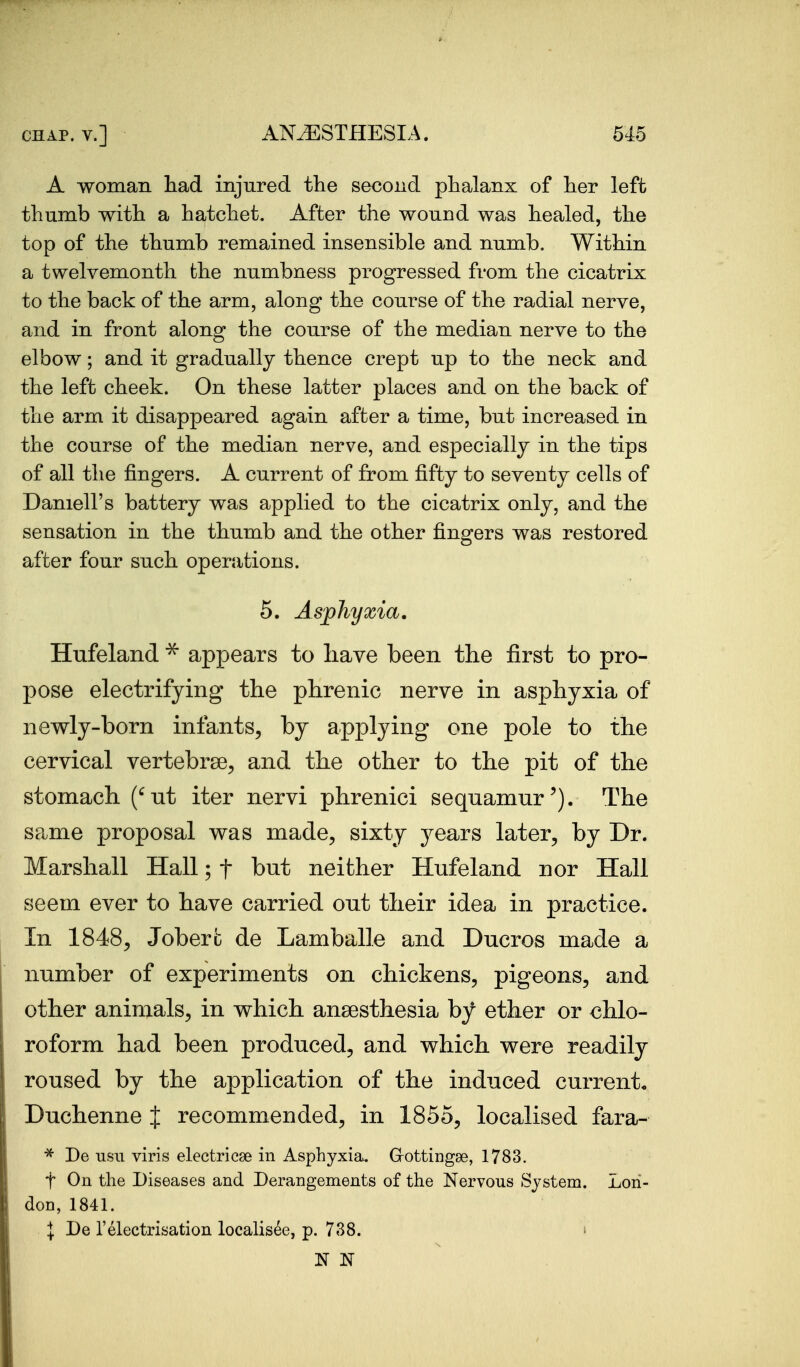 A woman had injured the second phalanx of her left thumb with a hatchet. After the wound was healed, the top of the thumb remained insensible and numb. Within a twelvemonth the numbness progressed from the cicatrix to the back of the arm, along the course of the radial nerve, and in front along the course of the median nerve to the elbow; and it gradually thence crept up to the neck and the left cheek. On these latter places and on the back of the arm it disappeared again after a time, but increased in the course of the median nerve, and especially in the tips of all tlie fingers. A current of from fifty to seventy cells of Darnell's battery was applied to the cicatrix only, and the sensation in the thumb and the other fingers was restored after four such operations. 5. Asphyxia. Hufeland appears to liave been the first to pro- pose electrifying the phrenic nerve in asphyxia of newly-born infants, by applying one pole to the cervical vertebrse, and the other to the pit of the stomach (^nt iter nervi phrenici sequamur'). The same proposal was made, sixty j^ears later, by Dr. Marshall Hall; f but neither Hufeland nor Hall seem ever to have carried out their idea in practice. In 1848, Joberfc de Lamballe and Ducros made a number of experiments on chickens, pigeons, and other animals, in which anaesthesia by ether or chlo- roform had been produced, and which were readily roused by the application of the induced currento Duchenne J recommended, in 1855, localised fara- De usii viris electricse in Asphyxia. Grottingae, 1783. t On the Diseases and Derangements of the Nervous System. Lon- don, 1841. I De relectrisation localisee, p. 738. i