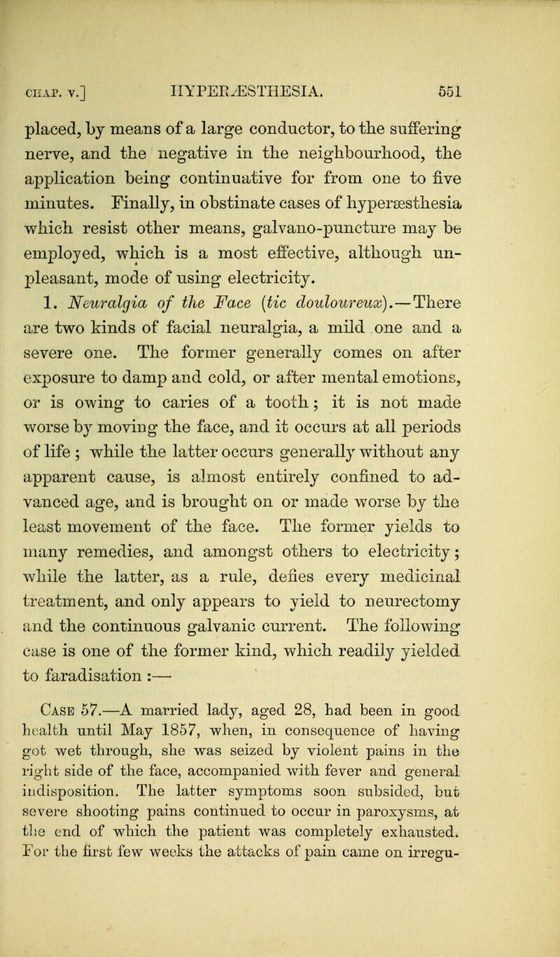 placed^ by means of a large conductor, to the suffering nerve, and the negative in the neighbourhood, the application being continuative for from one to five minutes. Finally, in obstinate cases of hypersesthesia which resist other means, galvano-puncture may be employed, which is a most effective, although un- pleasant, mode of using electricity. 1. Neuralgia of the Face {tic douloureux).—There are two kinds of facial neuralgia, a mild one and a severe one. The former generally comes on after exposure to damp and cold, or after mental emotions, or is owing to caries of a tooth; it is not made worse by moving the face, and it occurs at all periods of life ; while the latter occurs generally without any apparent cause, is almost entirely confined to ad- vanced age, and is brought on or made worse by the least movement of the face. The former yields to many remedies, and amongst others to electricity; while the latter, as a rule, defies every medicinal treatment, and only appears to yield to neurectomy and the continuous galvanic current. The following case is one of the former kind, which readily yielded to faradisation :— Case 67.—A married lady, aged 28, had been in good health nntil May 1857, when, in consequence of having got wet through, she was seized by violent pains in the right side of the face, accompanied vv^ith fever and general indisposition. The latter symptoms soon subsided, but severe shooting pains continued to occur in paroxysms, at tlie end of which the patient was completely exhausted, i or the first few weeks the attacks of pain came on irregu-