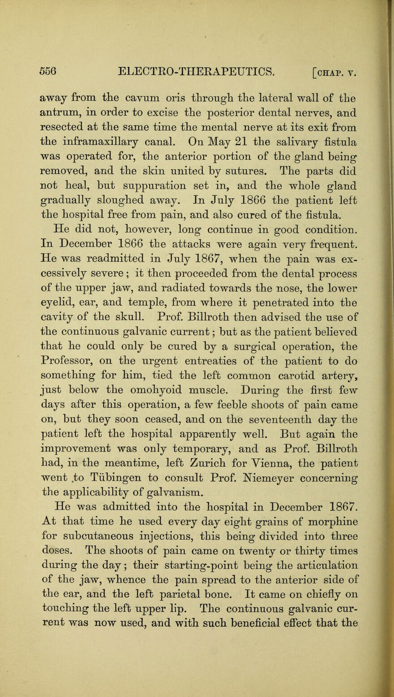 away from tlie cavum oris tLrough the lateral wall of the antrum, in order to excise the posterior dental nerves, and resected at the same time the mental nerve at its exit from the inframaxillarj canal. On May 21 the salivary fistula was operated for, the anterior portion of the gland being removed, and the skin united by sutures. The parts did not heal, but suppuration set in, and the whole gland gradually sloughed away. In July 1866 the patient left the hospital free from pain, and also cured of the fistula. He did not, however, long continue in good condition. In December 1866 the attacks were again very frequent. He was readmitted in July 1867, when the pain was ex- cessively severe ; it then proceeded from the dental process of the upper jaw, and radiated towards the nose, the lower eyelid, ear, and temple, from where it penetrated into the cavity of the skull. Prof. Billroth then advised the use of the continuous galvanic current; but as the patient believed that he could only be cured by a surgical operation, the Professor, on the urgent entreaties of the patient to do something for him, tied the left common carotid artery, just below the omohyoid muscle. During the first few days after this operation, a few feeble shoots of pain came on, but they soon ceased, and on the seventeenth day the patient left the hospital apparently well. But again the improvement was only temporary, and as Prof. Billroth had, in the meantime, left Zurich for Vienna, the patient went ,to Tiibingen to consult Prof. Niemeyer concerning the applicability of galvanism. He was admitted into the hospital in December 1867. At that time he used every day eight grains of morphine for subcutaneous injections, this being divided into three doses. The shoots of pain came on twenty or thirty times during the day; their starting-point being the articulation of the jaw, whence the pain spread to the anterior side of the ear, and the left parietal bone. It came on chiefly on touching the left upper lip. The continuous galvanic cur- rent was now used, and with such beneficial efiect that the