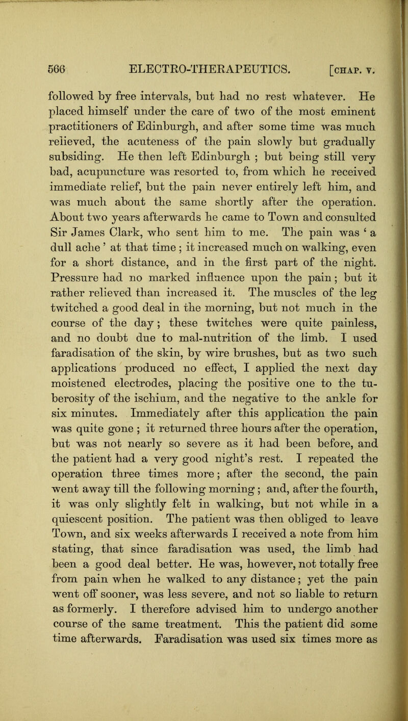 followed by free intervals, but had no rest whatever. He placed himself under the care of two of the most eminent practitioners of Edinburgh, and after some time was much relieved, the acuteness of the pain slowly but gradually subsiding. He then left Edinburgh ; but being still very bad, acupuncture was resorted to, from which he received immediate relief, but the pain never entirely left him, and was much about the same shortly after the operation. About two years afterwards he came to Town and consulted Sir James Clark, who sent him to me. The pain was ' a dull ache ' at that time ; it increased much on walking, even for a short distance, and in the first part of the night. Pressure had no marked influence upon the pain; but it rather relieved than increased it. The muscles of the leg twitched a good deal in the morning, but not much in the course of the day; these twitches were quite painless, and no doubt due to mal-nutrition of the limb. I used faradisation of the skin, by wire brushes, but as two such applications produced no effect, I applied the next day moistened electrodes, placing the positive one to the tu- berosity of the ischium, and the negative to the ankle for six minutes. Immediately after this application the pain was quite gone ; it returned three hours after the operation, but was not nearly so severe as it had been before, and the patient had a very good night's rest. I repeated the operation three times more; after the second, the pain went away till the following morning; and, after the fourth, it was only slightly felt in walking, but not while in a quiescent position. The patient was then obliged to leave Town, and six weeks afterwards I received a note from him stating, that since faradisation was used, the limb had been a good deal better. He was, however, not totally free from pain when he walked to any distance; yet the pain went off sooner, was less severe, and not so liable to return as formerly. I therefore advised him to undergo another course of the same treatment. This the patient did some time afterwards. Faradisation was used six times more as