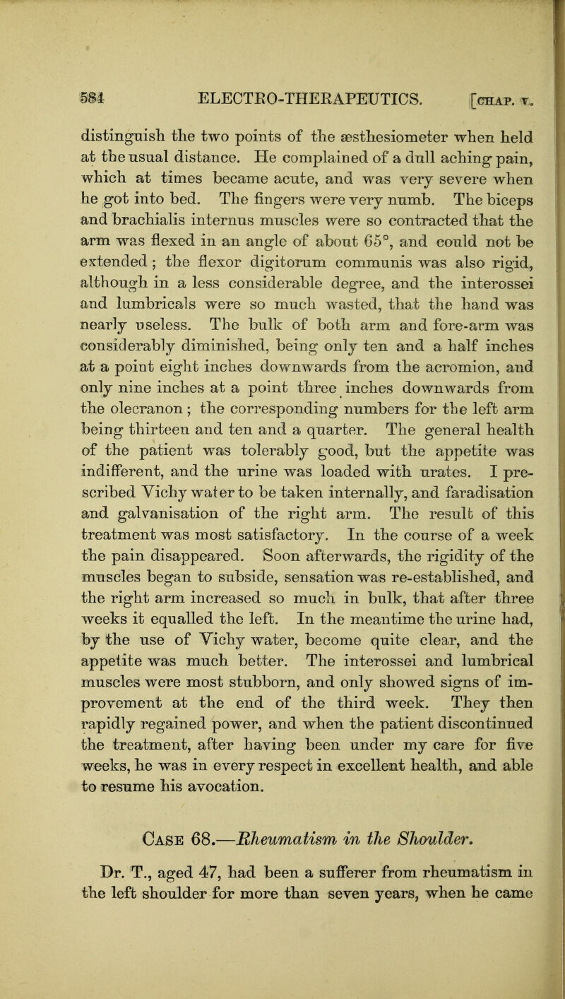 distingnish tlie two points of tlie gesthesiometer when held at the nsnal distance. He complained of a dull aching pain, which at times became acute, and was very severe when he got into bed. The fingers were yerj nnmb. The biceps and brachialis internus muscles were so contracted that the arm was flexed in an angle of about 65°, and could not be extended ; the flexor digitorum communis was also rigid, although in a less considerable degree, and the interossei and lumbricals were so much wasted, that the hand was nearly useless. The bulk of both arm and fore-arm was considerably diminished, being only ten and a half inches at a point eight inches dovfnwards from the acromion, and only nine inches at a point three inches downwards from the olecranon; the corresponding numbers for the left arm being thirteen and ten and a quarter. The general health of the patient was tolerably good, but the appetite was indifferent, and the urine was loaded with urates. I pre- scribed Vichy water to be taken internally, and faradisation and galvanisation of the right arm. The result of this treatment was most satisfactory. In the course of a week the pain disappeared. Soon afterwards, the rigidity of the muscles began to subside, sensation was re-established, and the right arm increased so much in bulk, that after three weeks it equalled the left. In the meantime the urine had, by the use of Vichy water, become quite clear, and the appetite was much better. The interossei and lumbrical muscles were most stubborn, and only showed signs of im- provement at the end of the third week. They then rapidly regained power, and when the patient discontinued the treatment, after having been under my care for five weeks, he was in every respect in excellent health, and able to resume his avocation. Case 68.—Rheumatism in the Shoulder. Dr. T., aged 47, had been a sufferer from rheumatism in the left shoulder for more than seven years, when he came