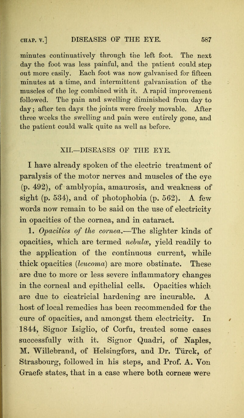 minutes continuatively throngh. the left foot. Tlie next day the foot was less painful, and the patient could step out more easily. Each foot was now galvanised for fifteen minutes at a time, and intermittent galvanisation of the muscles of the leg combined with it. A rapid improvement followed. The pain and swelling diminished from day to day; after ten days the joints were freely movable. After three weeks the swelling and pain were entirely gone, and the patient could walk quite as well as before. XII.—DISEASES OF THE EYE. I have already spoken of the electric treatment of paralysis of the motor nerves and muscles of the eye (p. 492), of amblyopia, amaurosis^ and weakness of sight (p. 534), and of photophobia (p. 662). A few words now remain to be said on the nse of electricity in opacities of the cornea, and in cataract. 1. Opacities of the cornea,—The slighter kinds of opacities, which are termed nehulce, yield readily to the application of the continuous current, while thick opacities (leiicoma) are more obstinate. These are due to more or less severe inflammatory changes in the corneal and epithelial cells. Opacities which are due to cicatricial hardening are incurable. A host of local remedies has been recommended for the cure of opacities, and amongst them electricity. In 1844, Signer Isiglio, of Corfu, treated some cases successfully with it. Signer Quadri, of Naples, M. Willebrand, of Helsingfors, and Dr. Tiirck, of Strasbourg, followed in his steps, and Prof. A. Von Graefe states, that in a case where both cornese were
