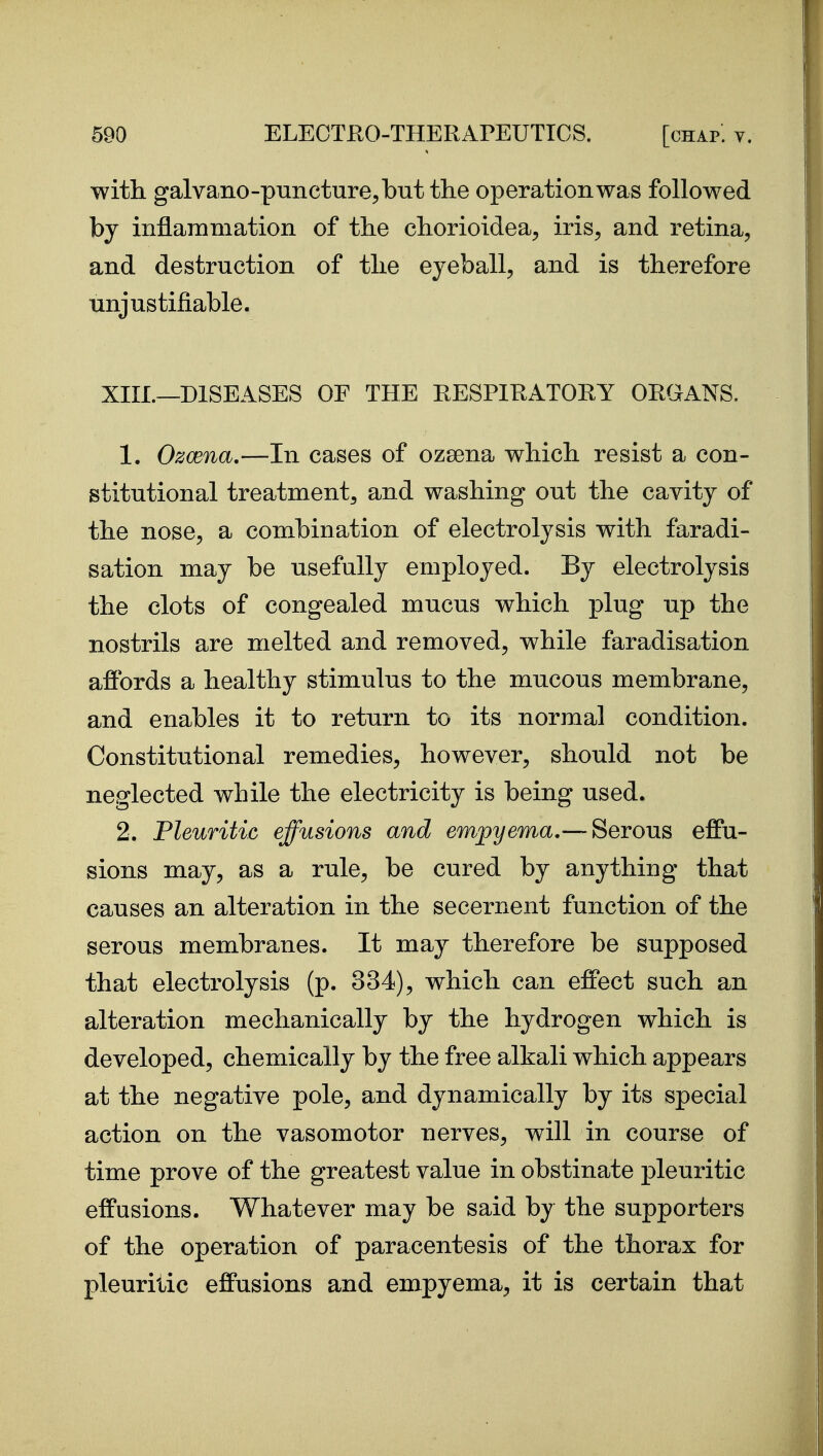 with galvano-puncture^butthe operation was followed by inflammation of the chorioidea, iris, and retina, and destruction of the eyeball, and is therefore unjustifiable. XIII.—DISEASES OF THE RESPIRATORY ORGANS. 1. Ozcena.—In cases of ozsena which resist a con- stitutional treatment, and washing out the cavity of the nose, a combination of electrolysis with faradi- sation may be usefully employed. By electrolysis the clots of congealed mucus which plug up the nostrils are melted and removed, while faradisation afibrds a healthy stimulus to the mucous membrane, and enables it to return to its normal condition. Constitutional remedies, however, should not be neglected while the electricity is being used. 2. Pleuritic effusions and empyema.— Serous effu- sions may, as a rule, be cured by anything that causes an alteration in the secernent function of the serous membranes. It may therefore be supposed that electrolysis (p. 334), which can effect such an alteration mechanically by the hydrogen which is developed, chemically by the free alkali which appears at the negative pole, and dynamically by its special action on the vasomotor nerves, will in course of time prove of the greatest value in obstinate pleuritic effusions. Whatever may be said by the supporters of the operation of paracentesis of the thorax for pleuritic effusions and empyema, it is certain that