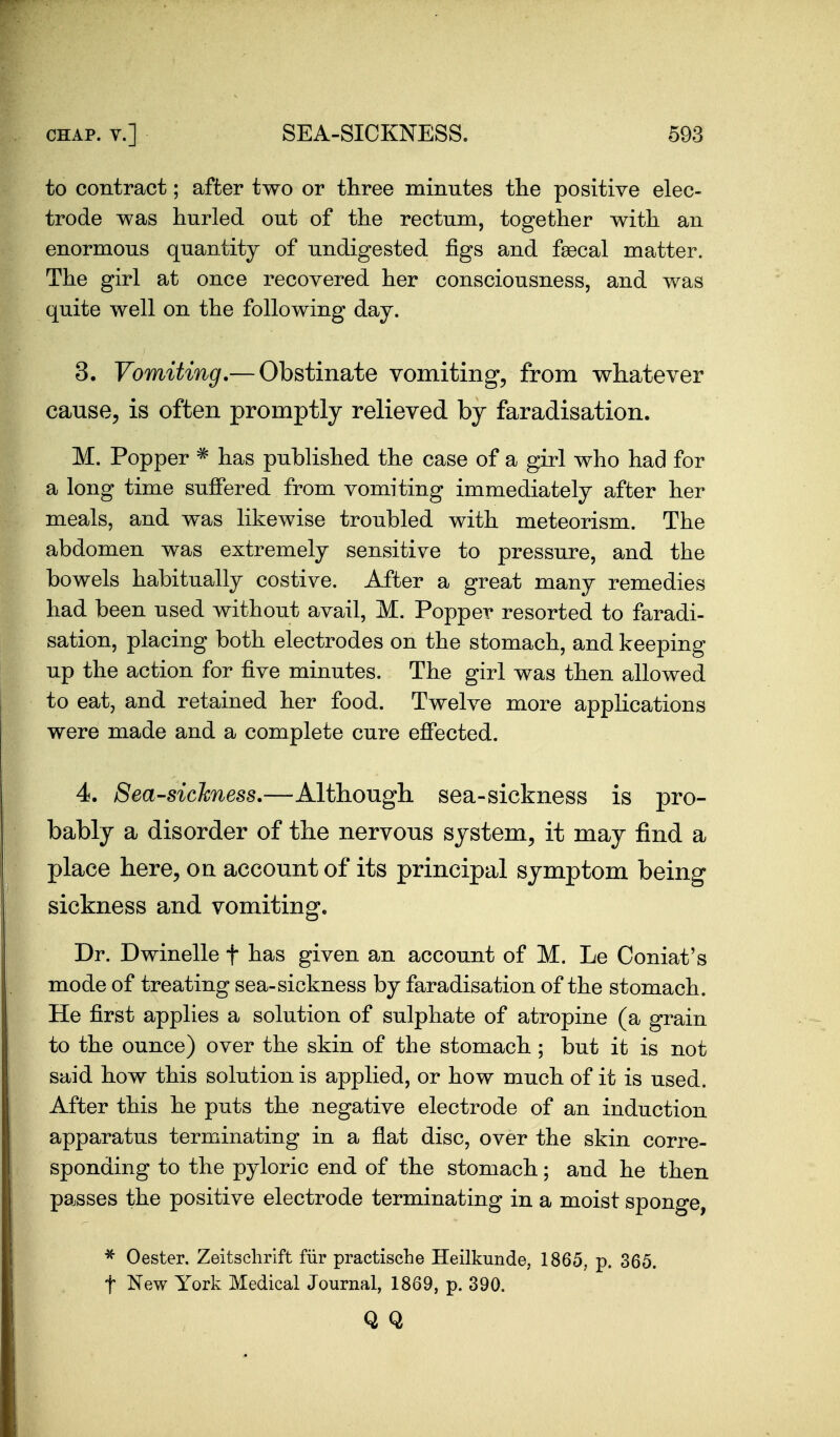 to contract; after two or tliree minutes the positive elec- trode was hurled out of the rectum, together with an enormous quantity of undigested figs and faecal matter. The girl at once recovered her consciousness, and was quite well on the following day. 3. Vomiting.— Obstinate vomiting, from whatever cause, is often promptly relieved by faradisation. M. Popper ^ has published the case of a girl who had for a long time suffered from vomiting immediately after her meals, and was likewise troubled with meteorism. The abdomen w^as extremely sensitive to pressure, and the bowels habitually costive. After a great many remedies had been used without avail, M. Popper resorted to faradi- sation, placing both electrodes on the stomach, and keeping up the action for five minutes. The girl was then allowed to eat, and retained her food. Twelve more applications were made and a complete cure effected. 4. Sea-sickness.—Although sea-sickness is pro- bably a disorder of the nervous system, it may fiind a place here, on account of its principal symptom being sickness and vomiting. Dr. Dwindle f has given an account of M. Le Coniat's mode of treating sea-sickness by faradisation of the stomach. He first applies a solution of sulphate of atropine (a grain to the ounce) over the skin of the stomach ; but it is not said how this solution is applied, or how much of it is used. After this he puts the negative electrode of an induction apparatus terminating in a flat disc, over the skin corre- sponding to the pyloric end of the stomach; and he then passes the positive electrode terminating in a moist sponge, ^ 0ester. Zeitsclirift fiir practiscLe Heilkunde, 1865, p. 365. t New York Medical Journal, 1869, p. 390. Q Q