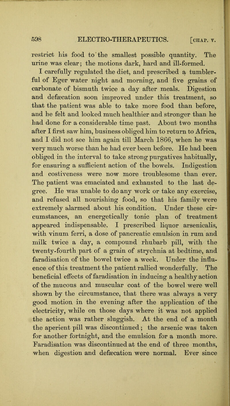 restrict his food to the smallest possible quantity. The urine was clear; the motions dark, hard and ill-formed. I carefully regulated the diet, and prescribed a tumbler- ful of Eger water night and morning, and five grains of carbonate of bismath twice a day after meals. Digestion and defsecation soon improved under this treatment, so that the patient was able to take more food than before, and he felt and looked much healtbier and stronger than be bad done for a considerable time past. About two montbs after I first saw Mm, business obliged him to return to Africa, and I did not see Mm again till March 1866, when be was Yery much worse than he had ever been before. He had been obliged in the interval to take strong purgatives habitually, for ensuring a sufficient action of the bowels. Indigestion and costiveness were now more troublesome than ever. The patient was emaciated and exhausted to the last de- gree. He was unable to do any work or take any exercise, and refused all nourishing food, so that his family were extremely alarmed about his condition. Under these cir- cumstances, an energetically tonic plan of treatment appeared indispensable. I prescribed liquor arsenicalis, with vinum ferri, a dose of pancreatic emulsion in rum and milk twice a day, a compourd rhubarb pill, with the twenty-fourth part of a grain of strychnia at bedtime, and faradisation of the bowel twice a week. Under the influ- ence of this treatment the patient rallied wonderfully. The beneficial effects of faradisation in inducing a healthy action of the mucous and muscular coat of the bowel were well shown by the circumstance, that there was always a very good motion in the evening after the application of the electricity, while on those days where it was not applied the action was rather sluggish. At the end of a month the aperient pill was discontinued; the arsenic was taken for another fortnight, and the emulsion for a month more. Earadisation was discontinued at the end of three months, when digestion and defsecation were normal. Ever since