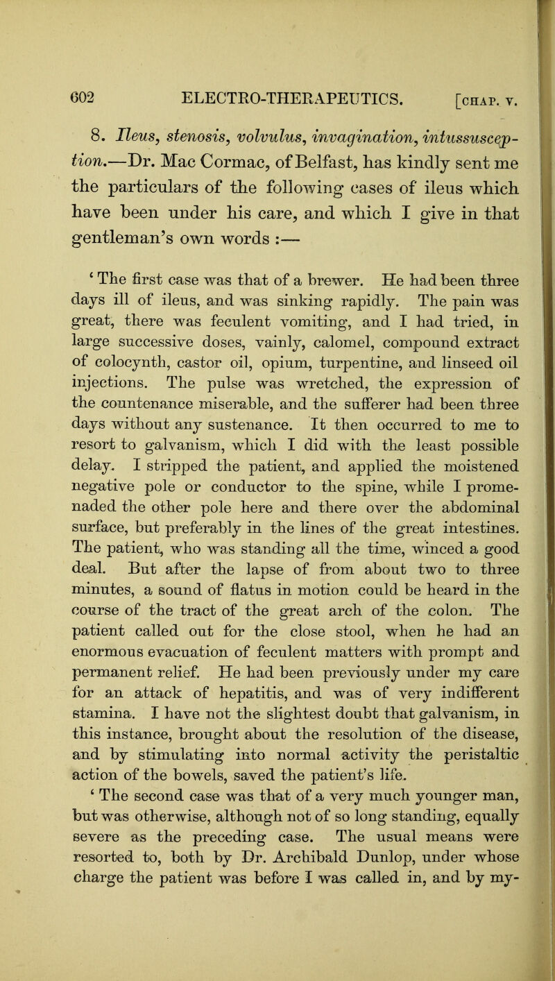 8, IleuSy stenosis^ volvulus^ invagination^ intussuscep- tion.—Dr. Mac Cormac, of Belfast, has kindly sent me the particulars of the following cases of ileus which have been under his care, and which I give in that gentleman's own words :— ' Tiae first case was that of a brewer. He had been three days ill of ileus, and was sinking rapidly. The pain was great, there was feculent vomiting, and I had tried, in large successive doses, vainly, calomel, compound extract of colocynth, castor oil, opium, turpentine, and linseed oil injections. The pulse was wretched, the expression of the countenance miserable, and the sufferer had been three days without any sustenance. It then occurred to me to resort to galvanism, which I did with the least possible delay. I stripped the patient, and applied the moistened negative pole or conductor to the spine, while I prome- naded the other pole here and there over the abdominal surface, but preferably in the lines of the great intestines. The patient, who was standing all the time, winced a good deal. But after the lapse of from about two to three minutes, a sound of flatus in motion could be heard in the course of the tract of the great arch of the colon. The patient called out for the close stool, when he had an enormous evacuation of feculent matters with prompt and permanent relief. He had been previously under my care for an attack of hepatitis, and was of very indifferent stamina. I have not the slightest doubt that galvanism, in this instance, brought about the resolution of the disease, and by stimulating into normal activity the peristaltic action of the bowels, saved the patient's life. ' The second case was tha^t of a very much younger man, but was otherwise, although not of so long standing, equally severe as the preceding case. The usual means were resorted to, both by Dr. Archibald Dunlop, under whose charge the patient was before I was called in, and by my-