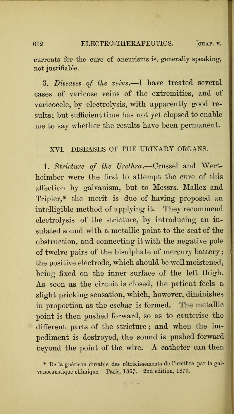 currents for the cure of aneurisms is, generally speaking, not justifiable. 3. Diseases of the veins.—I have treated several eases of varicose veins of the extremities, and of varicocele, by electrolysis, with, apparently good re- sults; but sufficient time has not yet elapsed to enable me to say whether the results have been permanent. XVI. DISEASES OF THE URINARY ORGANS. 1. Stricture of the Urethra.—Crussel and Wert- heimber were the first to attempt the cure of this affection by galvanism, but to Messrs. Mallez and Tripier,* the merit is due of having proposed an intelligible method of applying it. They recommend electrolysis of the stricture, by introducing an in- sulated sound with a metallic point to the seat of the obstruction, and connecting it with the negative pole of twelve pairs of the bisulphate of mercury battery; the positive electrode, which should be well moistened, being fixed on the inner surface of the left thigh. As soon as the circuit is closed, the patient feels a slight pricking sensation, which, however, diminishes in proportion as the eschar is formed. The metallic point is then pushed forward, so as to cauterise the different parts of the stricture; and when the im- pediment is destroyed, the sound is pushed forward beyond the point of the wire. A catheter can then * De la giierison durable des retrecissements de I'lirethre par la gal- vanocaustique chimique, Paris, 1867. 2nd edition, 1870.