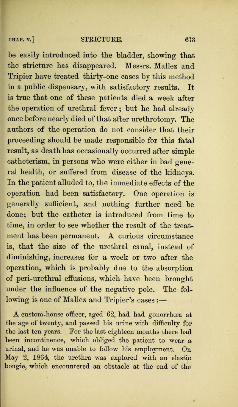 be easily introduced into the bladder^ stowing that the stricture has disappeared. Messrs. Mallez and Tripier have treated thirty-one cases by this method in a public dispensary, with satisfactory results. It is true that one of these patients died a week after the operation of urethral fever; but he had already once before nearly died of that after urethrotomy. The authors of the operation do not consider that their proceeding should be made responsible for this fatal result, as death has occasionally occurred after simple catheterism, in persons who were either in bad gene- ral health, or suffered from disease of the kidneys. In the patient alluded to, the immediate effects of the operation had been satisfactory. One operation is generally sufficient, and nothing further need be done; but the catheter is introduced from time to time, in order to see whether the result of the treat- ment has been permanent. A curious circumstance is, that the size of the urethral canal, instead of diminishing, increases for a week or two after the operation, which is probably due to the absorption of peri-urethral effusions, which have been brought under the influence of the negative pole. The fol- lowing is one of Mallez and Tripier's cases :— A custom-house officer, aged 62, had had gonorrhoea at the age of twenty, and passed his urine with difficulty for the last ten years. For the last eighteen months there had been incontinence, which obliged the patient to wear a urinal, and he was unable to follow his employment. On May 2, 1864, the urethra was explored with an elastic bougie, which encountered an obstacle at the end of the