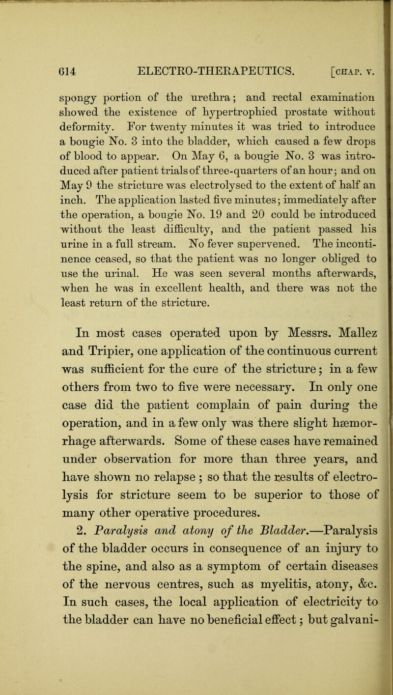 spongy portion of the uretlira; and rectal examination showed tlie existence of liypertropliied prostate without deformity. For twenty minutes it was tried to introduce a bougie No. 3 into the bladder, which caused a few drops of blood to appear. On May 6, a bougie No. 3 was intro- duced after patient trials of three-quarters of an hour; and on May 9 the stricture was electrolysed to the extent of half an inch. The appHcation lasted five minutes; immediately after the operation, a bougie No. 19 and 20 could be introduced without the least difficulty, and the patient passed his urine in a full stream. No fever supervened. The inconti- nence ceased, so that the patient was no longer obliged to use the urinal. He was seen several months afterwards, when he was in excellent health, and there was not the least return of the stricture. In most cases operated upon by Messrs. Mallez and Tripier, one application of the continuous current was sufficient for the cure of the stricture; in a few others from two to five were necessary. In only one case did the patient complain of pain during the operation, and in a few only was there slight haemor- rhage afterwards. Some of these cases have remained under observation for more than three years, and have shown no relapse ; so that the results of electro- lysis for stricture seem to be superior to those of many other operative procedures. 2. Paralysis and atony of the Bladder,—Paralysis of the bladder occurs in consequence of an injury to the spine, and also as a symptom of certain diseases of the nervous centres, such as myelitis, atony, &c. In such cases, the local application of electricity to the bladder can have no beneficial effect; but galvani-