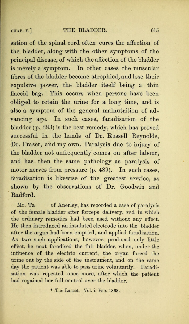 sation of the spinal cord often cures the affection of the bladder, along with the other symptoms of the principal disease, of which the affection of the bladder is merely a symptom. In other cases the muscular fibres of the bladder become atrophied, and lose their expulsive power, the bladder itself being a thin flaccid bag. This occurs when persons have been obliged to retain the urine for a long time, and is also a symptom of the general malnutrition of ad- vancing age. In such cases, faradisation of the bladder (p. 383) is the best remedy, which has proved successful in the hands of Dr. Eussell Reynolds, Dr. Eraser, and my own. Paralysis due to injury of the bladder not unfrequently comes on after labour, and has then the same pathology as paralysis of motor nerves from pressure (p. 489). In such cases, faradisation is likewise of the greatest service, as shown by the observations of Dr. Goodwin and Radford. Mr. Ta of Anerley, has recorded a case of paralysis of the female bladder after forceps delivery, fxv.d in which the ordinary remedies had been used without any effect. He then introduced an insulated electrode into the bladder after the organ had been emptied, and applied faradisation. As two such applications, however, produced only Httle effect, he next faradised the full bladder, when, under the influence of the electric current, the organ forced the urine out by the side of the instrument, and on the same day the patient was able to pass urine voluntarily. Faradi- sation was repeated once more, after which the patient had regained her full control over the bladder. * The Lancet. Vol. i. Feb. 1868,