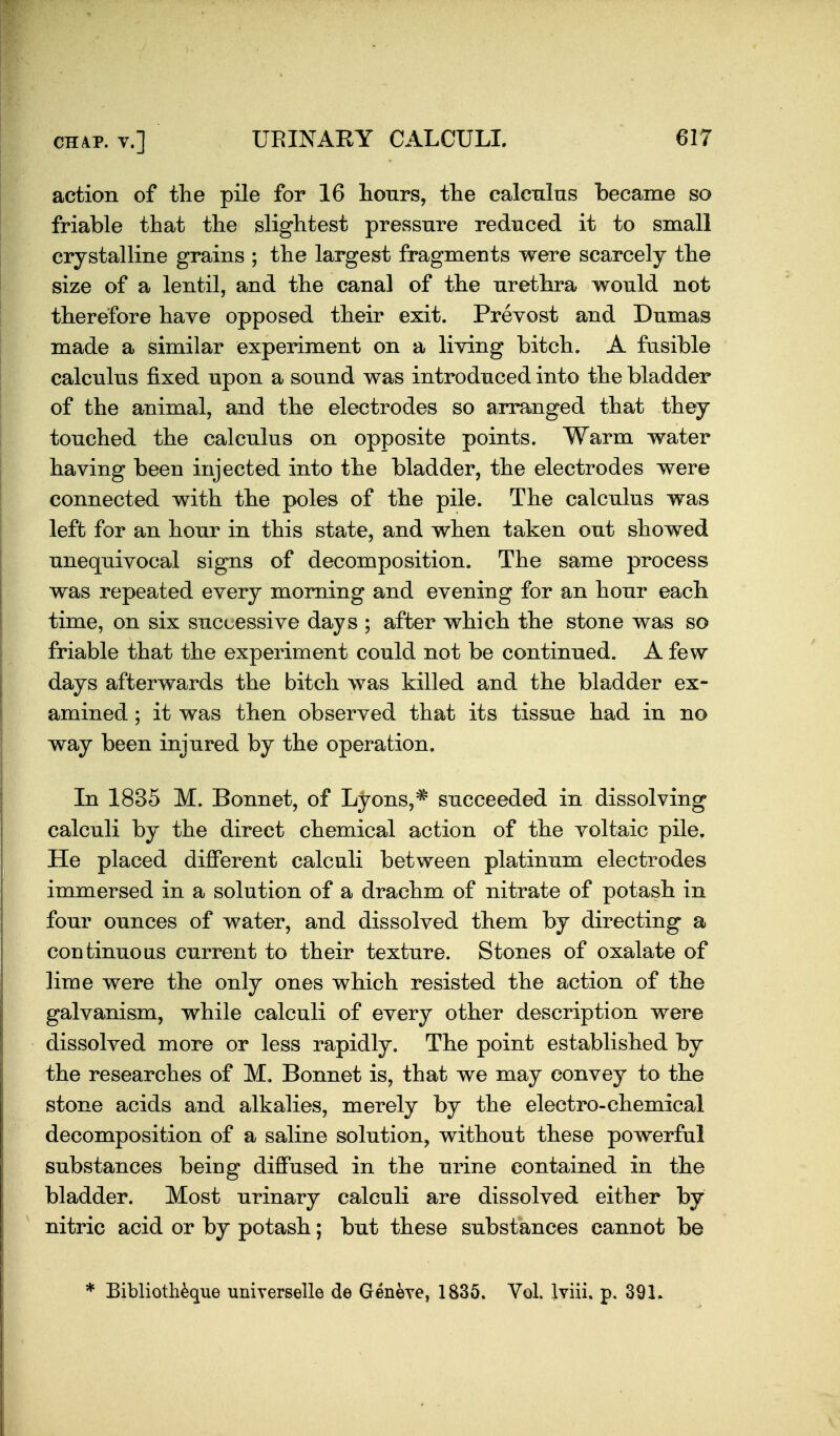 action of the pile for 16 lionrs, the calculus became so friable that the slightest pressure reduced it to small crystalline grains ; the largest fragments were scarcely the size of a lentil, and the canal of the urethra would not therefore haye opposed their exit. Prevost and Dumas made a similar experiment on a living bitch. A fusible calculus fixed upon a sound was introduced into the bladder of the animal, and the electrodes so arranged that they touched the calculus on opposite points. Warm water having been injected into the bladder, the electrodes were connected with the poles of the pile. The calculus was left for an hour in this state, and when taken out showed unequivocal signs of decomposition. The same process was repeated every morning and evening for an hour each time, on six successive days ; after which the stone was so friable that the experiment could not be continued. A few days afterwards the bitch was killed and the bladder ex- amined ; it was then observed that its tissue had in no way been injured by the operation. In 1835 M. Bonnet, of Lyons,* succeeded in dissolving calculi by the direct chemical action of the voltaic pile. He placed dilBPerent calculi between platinum electrodes immersed in a solution of a drachm of nitrate of potash in four ounces of water, and dissolved them by directing a continue as current to their texture. Stones of oxalate of lime were the only ones which resisted the action of the galvanism, while calculi of every other description were dissolved more or less rapidly. The point established by the researches of M. Bonnet is, that we may convey to the stone acids and alkalies, merely by the electro-chemical decomposition of a saline solution, without these powerful substances being diffused in the urine contained in the bladder. Most urinary calculi are dissolved either by nitric acid or by potash; but these substances cannot be * Biblioth^ue uniyerselle de Geneye, 1835. Vol. Iviii. p. 39L