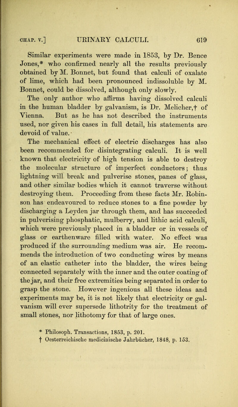 Similar experiments were made in 1853, by Dr. Bence Jones,^ who confirmed nearly all the results previously obtained by M. Bonnet, but found that calculi of oxalate of lime, which had been pronounced indissoluble by M. Bonnet, could be dissolved, although only slowly. The only author who affirms having dissolved calculi in the human bladder by galvanism, is Dr. Melicher,t of Vienna. But as he has not described the instruments used, nor given his cases in full detail, his statements are devoid of value. ^ The mechanical effect of electric discharges has also been recommended for disintegrating calculi. It is well known that electricity of high tension is able to destroy the molecular structure of imperfect conductors; thus lightning will break and pulverise stones, panes of glass, and other similar bodies which it cannot traverse without destroying them. Proceeding from these facts Mr. Robin- son has endeavoured to reduce stones to a fine powder by discharging a Leyden jar through them, and has succeeded in pulverising phosphatic, mulberry, and lithic acid calculi, which were previously placed in a bladder or in vessels of glass or earthenware filled with water. JSTo effect was produced if the surrounding medium was air. He recom- mends the introduction of two conducting wires by means of an elastic catheter into the bladder, the wires being connected separately with the inner and the outer coating of the jar, and their free extremities being separated in order to grasp the stone. However ingenious all these ideas and experiments may be, it is not likely that electricity or gal- vanism will ever supersede lithotrity for the treatment of small stones, nor lithotomy for that of large ones. * Philosoph. Transactions, 1853, p. 201. f Oesterreichische medicinische Jahrbiicher, 1848, p. 153.