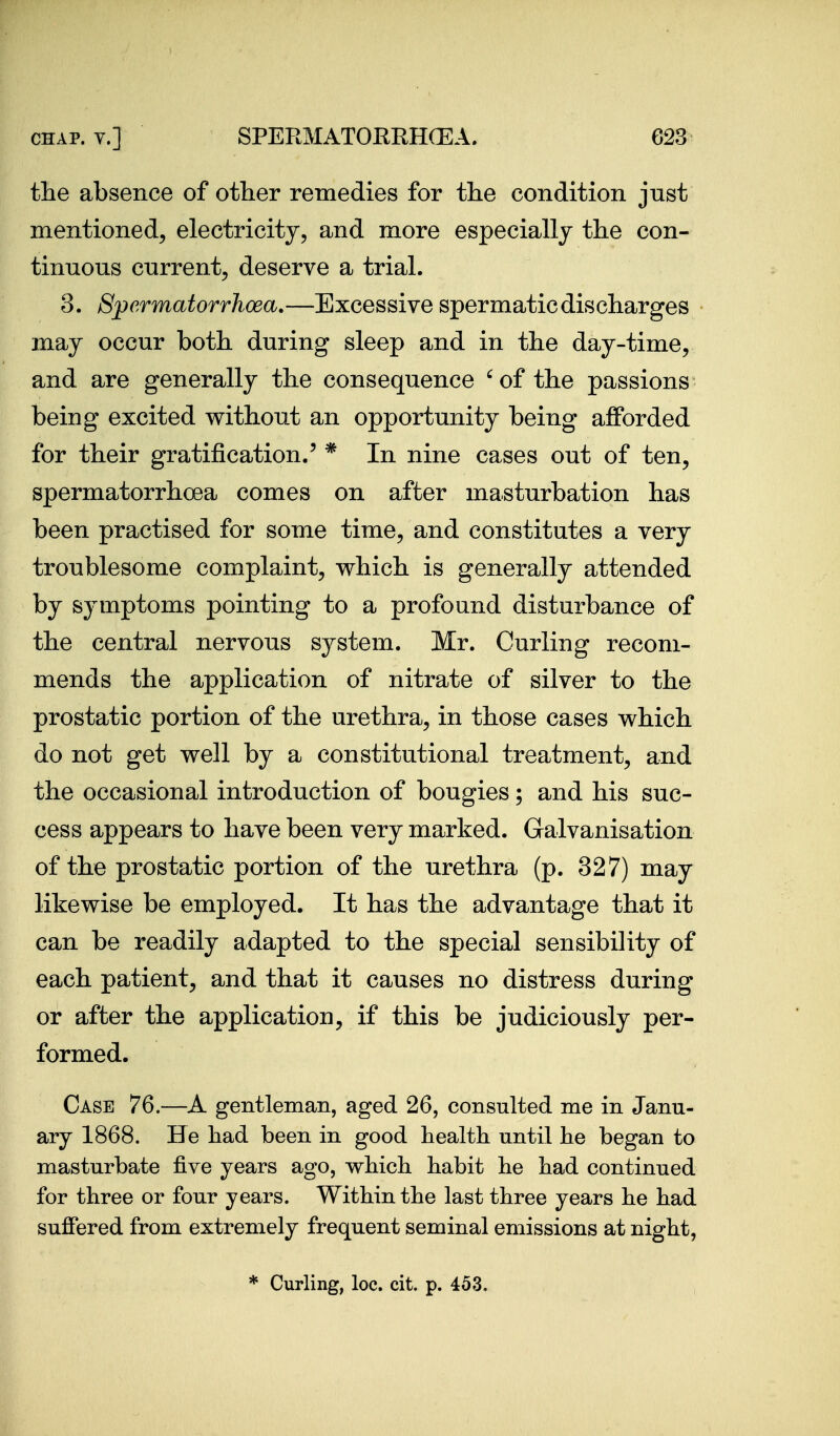 the absence of other remedies for the condition just mentioned^ electricity, and more especially the con- tinuous current, deserve a trial. 3. Spermatorrhoea.—Excessive spermatic discharges may occur both during sleep and in the day-time, and are generally the consequence '^of the passions being excited without an opportunity being aJfforded for their gratification.' * In nine cases out of ten, spermatorrhoea comes on after masturbation has been practised for some time, and constitutes a very troublesome complaint, which is generally attended by symptoms pointing to a profound disturbance of the central nervous system. Mr. Curling recom- mends the application of nitrate of silver to the prostatic portion of the urethra, in those cases which do not get well by a constitutional treatment, and the occasional introduction of bougies; and his suc- cess appears to have been very marked. Galvanisation of the prostatic portion of the urethra (p. 327) may likewise be employed. It has the advantage that it can be readily adapted to the special sensibility of each patient, and that it causes no distress during or after the application, if this be judiciously per- formed. Case 76.—A gentleman, aged 26, consulted me in Janu- ary 1868. He had been in good health until he began to masturbate five years ago, which habit he had continued for three or four years. Within the last three years he had sufiered from extremely frequent seminal emissions at night, * Curling, loc. cit. p. 453.