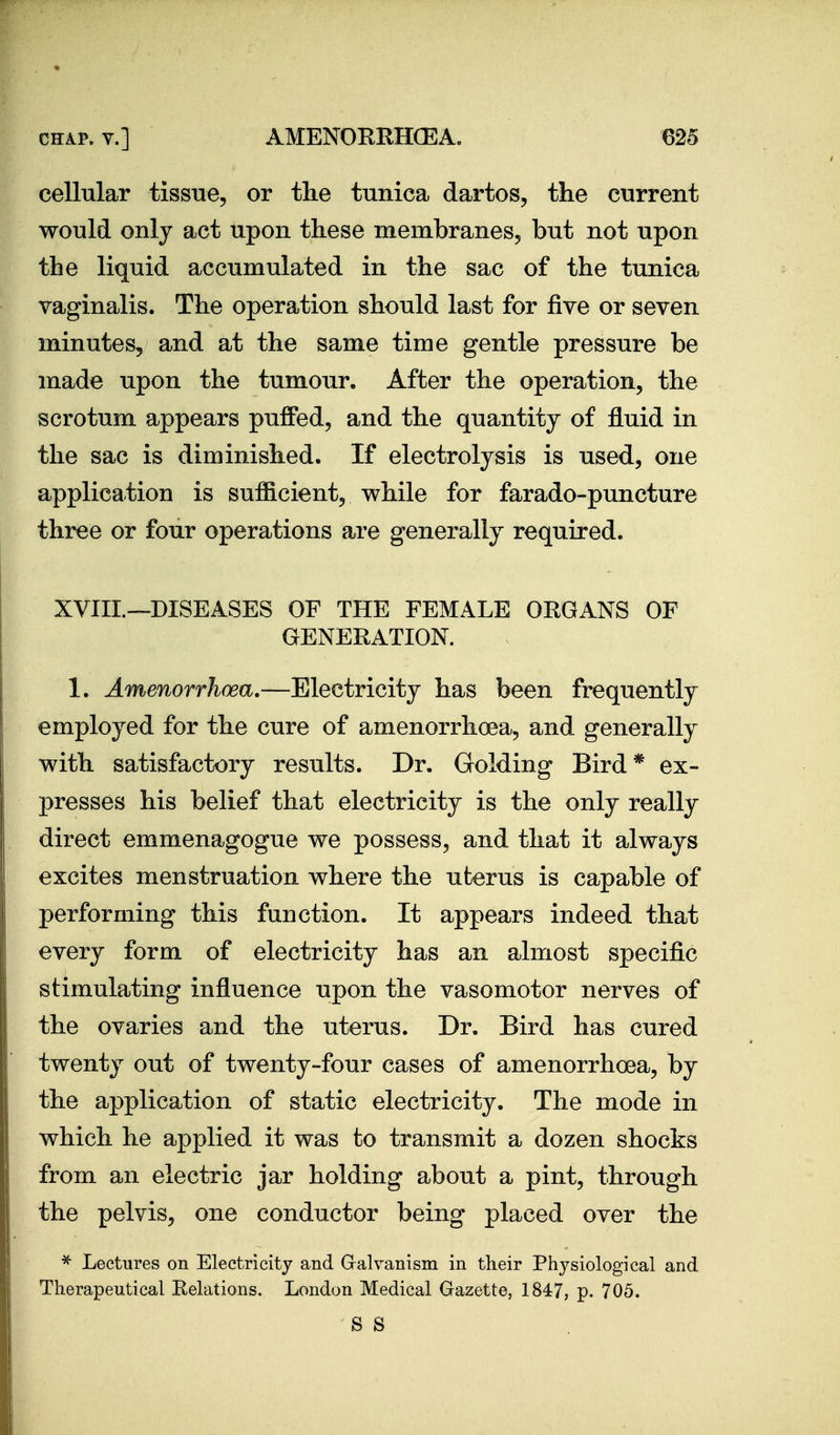 cellular tissue, or the tunica dartos, the current would only act upon these membranes, but not upon the liquid accumulated in the sac of the tunica vaginalis. The operation should last for five or seven minutes, and at the same time gentle pressure be made upon the tumour. After the operation, the scrotum appears puffed, and the quantity of fluid in the sac is diminished. If electrolysis is used, one application is sufficient, while for farado-puncture three or four operations are generally required. XVIIL—DISEASES OF THE FEMALE ORGANS OF GENERATION. 1. Amenorrhcea.—Electricity has been frequently employed for the cure of amenorrhcea, and generally with satisfactory results. Dr. Golding Bird* ex- presses his belief that electricity is the only really direct emmenagogue we possess, and that it always excites menstruation where the uterus is capable of performing this function. It appears indeed that every form of electricity has an almost specific stimulating influence upon the vasomotor nerves of the ovaries and the uterus. Dr. Bird has cured twenty out of twenty-four cases of amenorrhcea, by the application of static electricity. The mode in which he applied it was to transmit a dozen shocks from an electric jar holding about a pint, through the pelvis, one conductor being placed over the ^ Lectures on Electricity and Gralvanism in their Phj^siological and Therapeutical Eelations. London Medical Gazette, 1847, p. 705. S S