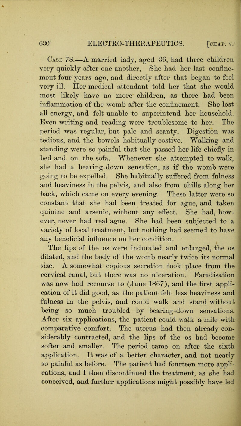 Case 78.—A married ladj, aged 36, had three children very quicklj after one another, She ha.d her last confine- ment four years ago, and directly after that began to feel very ill. Her medical attendant told her that she would most likely have no more children, as there had been inflammation of the womb after the confinement. She lost all energy, and felt unable to superintend her household. Even writing and reading were troublesome to her. The period was regular, but pale and scanty. Digestion was tedious, and the bowels habitually costive. Walking and standing were so painful that she passed her life chiefly in bed and on the sofa. Whenever she attempted to walk, she had a bearing-down sensation, as if the womb were going to be expelled. She habitually su.ffered from fulness and heaviness in the pelvis, and also from chills along her back, which came on every evening. These latter were so constant that she had been treated for ague, and taken quinine and arsenic, without any effect. She had, how- ever, never had real ague. She had been subjected to a variety of local treatment, but nothing had seemed to have any beneficial influence on her condition. The lips of the os were indurated and enlarged, the os dilated, and the body of the womb nearly twice its normal size. A somewhat copious secretion took place from the cervical canal, but there was no ulceration. Faradisation was now had recourse to (June 1867), and the first appli- cation of it did good, as the patient felt less heaviness and fulness in the pelvis, and could walk and stand without being so much troubled by bearing-down sensations. After six applications, the patient could walk a mile with comparative comfort. The uterus had then already con- siderably contracted, and the lips of the os had become softer and smaller. The period came on after the sixth application. It was of a better character, and not nearly so painfal as before. The patient had fourteen more apph- cations, and I then discontinued the treatment, as she had conceived, and further applications might possibly have led