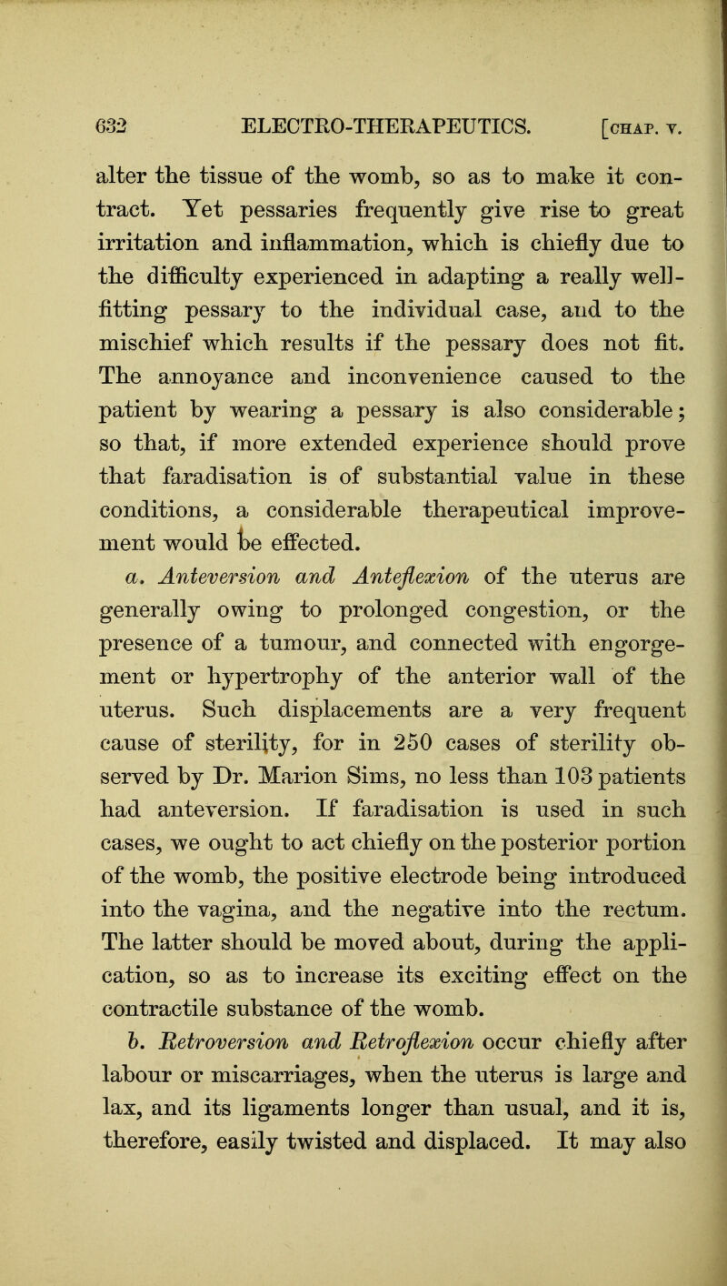 alter the tissue of the womb, so as to make it con- tract. Yet pessaries frequently give rise to great irritation and inflammation, which is chiefly due to the difficulty experienced in adapting a really well- fitting pessary to the individual case, and to the mischief which results if the pessary does not fit. The annoyance and inconvenience caused to the patient by wearing a pessary is also considerable; so that, if more extended experience should prove that faradisation is of substantial value in these conditions, a considerable therapeutical improve- ment would t)e effected. a. Anteversion and Anteflexion of the uterus are generally owing to prolonged congestion, or the presence of a tumour, and connected with engorge- ment or hypertrophy of the anterior wall of the uterus. Such displacements are a very frequent cause of sterility, for in 260 cases of sterility ob- served by Dr. Marion Sims, no less than 103 patients had anteversion. If faradisation is used in such cases, we ought to act chiefly on the posterior portion of the womb, the positive electrode being introduced into the vagina, and the negative into the rectum. The latter should be moved about, during the appli- cation, so as to increase its exciting effect on the contractile substance of the womb. b. Retroversion and Retroflexion occur chiefly after labour or miscarriages, when the uterus is large and lax, and its ligaments longer than usual, and it is, therefore, easily twisted and displaced. It may also