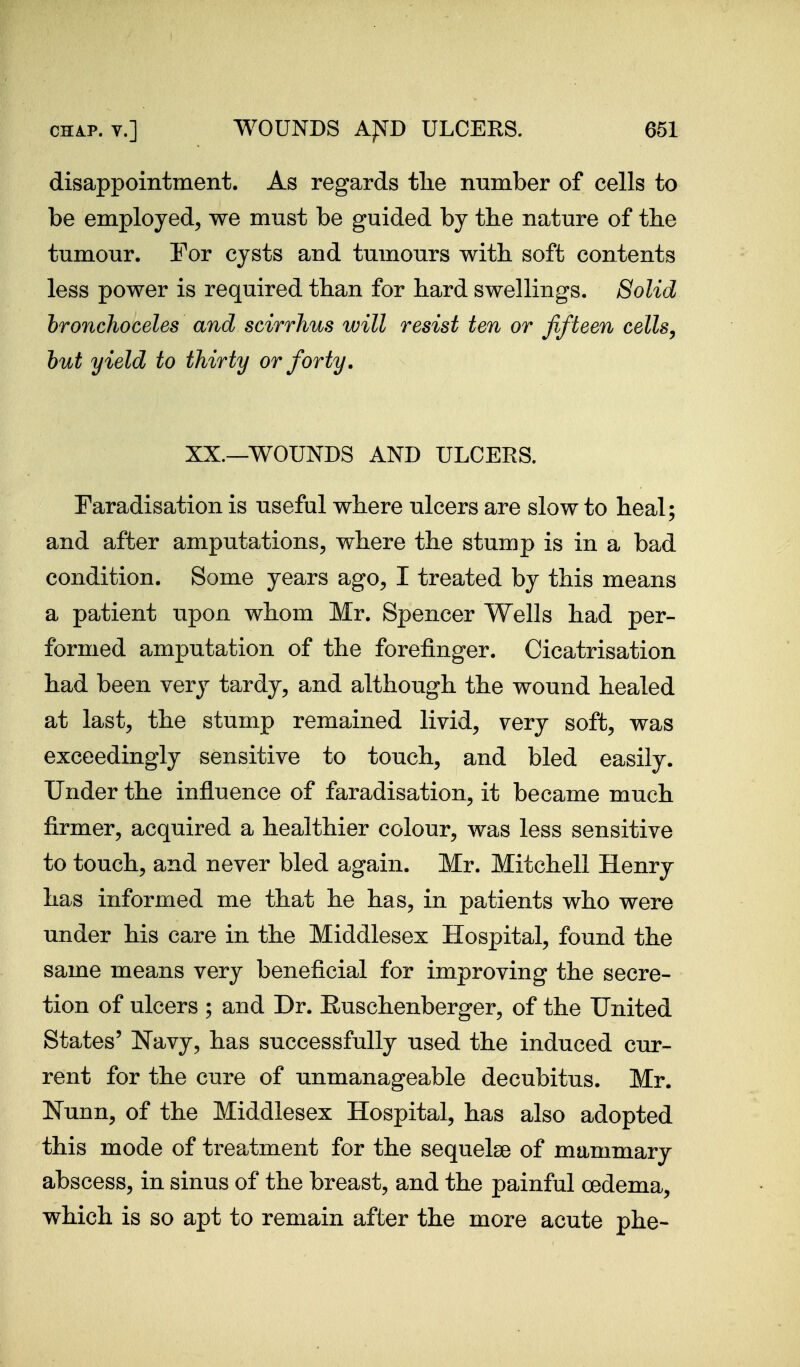 disappointment. As regards tlie number of cells to be employed, we must be guided by the nature of the tumour. For cysts and tumours witb soft contents less power is required than for hard swellings. Solid hronchoceles and scirrhus will resist ten or fifteen cellsy hut yield to thirty or forty. XX.—WOUNDS AND ULCERS. Faradisation is useful where ulcers are slow to heal; and after amputations, where the stump is in a bad condition. Some years ago, I treated by this means a patient upon whom Mr. Spencer Wells had per- formed amputation of the forefinger. Cicatrisation had been very tardy, and although the wound healed at last, the stump remained livid, very soft, was exceedingly sensitive to touch, and bled easily. Under the influence of faradisation, it became much firmer, acquired a healthier colour, was less sensitive to touch, and never bled again. Mr. Mitchell Henry has informed me that he has, in patients who were under his care in the Middlesex Hospital, found the same means very beneficial for improving the secre- tion of ulcers ; and Dr. Euschenberger, of the United States' Navy, has successfully used the induced cur- rent for the cure of unmanageable decubitus. Mr. Nunn, of the Middlesex Hospital, has also adopted this mode of treatment for the sequelae of mammary abscess, in sinus of the breast, and the painful oedema, which is so apt to remain after the more acute phe-