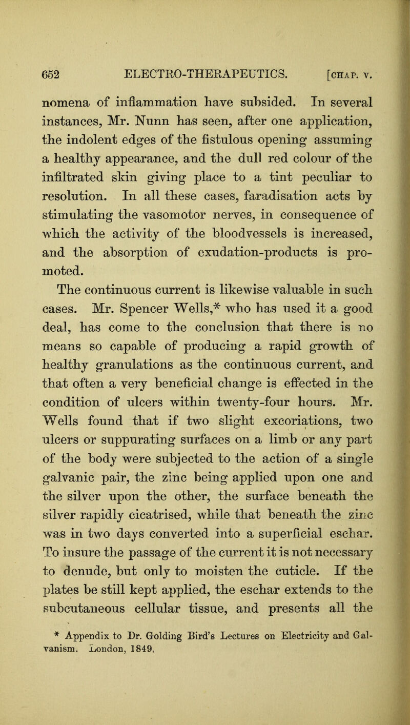 nomena of inflammation liave subsided. In several instances, Mr. Nunn has seen, after one application, the indolent edges of the fistulous opening assuming a healthy appearance, and the dull red colour of the infiltrated skin giving place to a tint peculiar to resolution. In all these cases, faradisation acts by stimulating the vasomotor nerves, in consequence of which the activity of the bloodvessels is increased, and the absorption of exudation-products is pro- moted. The continuous current is likewise valuable in such cases. Mr. Spencer Wells,^ who has used it a good deal, has come to the conclusion that there is no means so capable of producing a rapid growth of healthy granulations as the continuous current, and that often a very beneficial change is effected in the condition of ulcers within twenty-four hours. Mr. Wells found that if two slight excoriations, two ulcers or suppurating surfaces on a limb or any part of the body were subjected to the action of a single galvanic pair, the zinc being applied upon one and the silver upon the other, the surface beneath the silver rapidly cicatrised, while that beneath the zinc was in two days converted into a superficial eschar. To insure the passage of the current it is not necessary to denude, but only to moisten the cuticle. If the plates be still kept applied, the eschar extends to the subcutaneous cellular tissue, and presents all the * Appendix to Dr. Golding Bird's Lectures on Electricity and Gal- vanism. London, 1849.