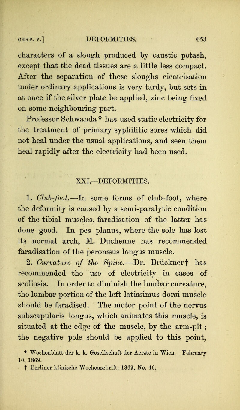 characters of a slough, produced by caustic potash, except that the dead tissues are a little less compact. After the separation of these sloughs cicatrisation under ordinary applications is very tardy, but sets in at once if the silver plate be applied, zinc being fixed on some neighbouring part. Professor Schwanda^ has used static electricity for the treatment of primary syphilitic sores which did not heal under the usual applications, and seen them heal rapidly after the electricity had been used. XXI.—DEFOEMITIES. 1. Club-foot.—In some forms of club-foot, where the deformity is caused by a semi-paralytic condition of the tibial muscles, faradisation of the latter has done good. In pes planus, where the sole has lost its normal arch, M. Duchenne has recommended faradisation of the peronseus longus muscle. 2. Curvature of the Spine.—Dr. Briicknerf has recommended the use of electricity in cases of scoliosis. In order to diminish the lumba.r curvature, the lumbar portion of the left latissimus dorsi muscle should be faradised. The motor point of the nervus subscapularis longus, which animates this muscle, is situated at the edge of the muscle, by the arm-pit; the negative pole should be applied to this point, * Wochenblatt der k. k. Gesellschaft der Aerzte in Wien. February 10, 1869. t Berliner klinische WochenscLrift, 1869, No. 46.