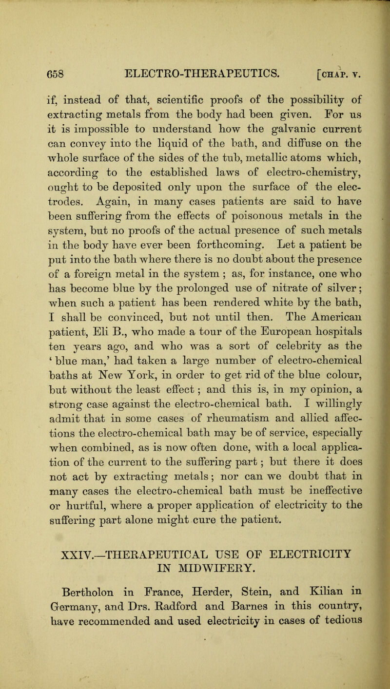 if, instead of that, scientific proofs of the possibility of extracting metals from the body had been given. For ns it is impossible to understand how the galvanic current can convey into the liquid of the bath, and difPuse on the whole surface of the sides of the tub, metallic atoms which, according to the established laws of electro-chemistry, ought to be deposited only upon the surface of the elec- trodes. Again, in many cases patients are said to have been suflPering from the effects of poisonous metals in the system, but no proofs of the actual presence of such metals in the body have ever been forthcoming. Let a patient be put into the bath where there is no doubt about the presence of a foreign metal in the system ; as, for instance, one who has become blue by the prolonged use of nitrate of silver; when such a patient has been rendered white by the bath, I shall be convinced, but not until then. The American patient, Eli B., who made a tour of the European hospitals ten years ago, and who was a sort of celebrity as the ' blue man,' had taken a large number of electro-chemical baths at New York, in order to get rid of the blue colour, but without the least effect; and this is, in my opinion, a strong case against the electro-chemical bath. I willingly admit that in some cases of rheumatism and allied affec- tions the electro-chemical bath may be of service, especially when combined, as is now often done, with a local applica- tion of the current to the suffering part; but there it does not act by extracting metals; nor can we doubt that in many cases the electro-chemical bath must be ineffective or hurtful, where a proper application of electricity to the suffering part alone might cure the patient. XXIV.—THERAPEUTICAL USE OF ELECTRICITY IN MIDWIFERY. Bertholon in France, Herder, Stein, and Kilian in Germany, and Drs. Radford and Barnes in this country, have recommended and used electricity in cases of tedious