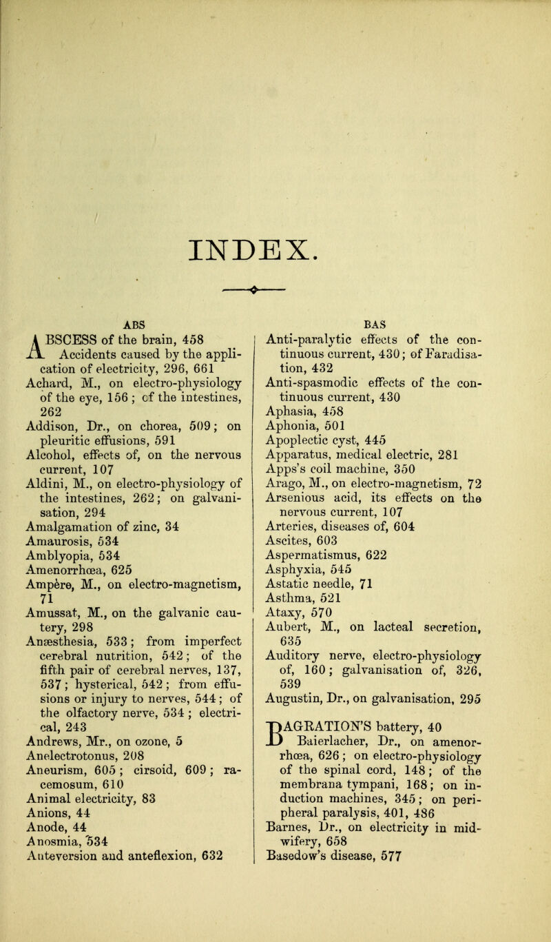 INDEX. ABS ABSCESS of the brain, 458 Accidents caused by the appli- cation of electricity, 296, 661 Achard, M., on electro-physiology of the eye, 156 ; cf the intestines, 262 Addison, Dr., on chorea, 509; on pleuritic effusions, 591 Alcohol, effects of, on the nervous current, 107 Aldini, M., on electro-physiology of the intestines, 262; on galvani- sation, 294 Amalgamation of zinc, 34 Amaurosis, 534 Amblyopia, 534 Amenorrhoea, 625 Ampere, M,, on electro-magnetism, 71 Amussat, M., on the galvanic cau- tery, 298 Anaesthesia, 533; from imperfect cerebral nutrition, 542; of the fifth pair of cerebral nerves, 137, 537 ; hysterical, 542 ; from effu- sions or injury to nerves, 544; of the olfactory nerve, 534 ; electri- cal, 243 Andrews, Mr., on ozone, 5 Anelectrotonus, 208 Aneurism, 605; cirsoid, 609; ra- cemosum, 610 Animal electricity, 83 Anions, 44 Anode, 44 Anosmia, '534 Ante version and anteflexion, 632 BAS Anti-paralytic effects of the con- tinuous current, 430; of Faradisa- tion, 432 Anti-spasmodic effects of the con- tinuous current, 430 Aphasia, 458 Aphonia, 501 Apoplectic cyst, 445 Apparatus, medical electric, 281 Apps's coil machine, 350 Arago, M., on electro-magnetism, 72 Arsenious acid, its effects on the nervous current, 107 Arteries, diseases of, 604 Ascites, 603 Aspermatismus, 622 Asphyxia, 545 Astatic needle, 71 Asthma, 521 Ataxy, 570 Aubert, M., on lacteal secretion, 635 Auditory nerve, electro-physiology of, 160; galvanisation of, 326, 539 Augustin, Dr., on galvanisation, 295 BAGRATION'S battery, 40 Baierlacher, Dr., on amenor- rhoea, 626; on electro-physiology of the spinal cord, 148; of the membrana tympani, 168; on in- duction machines, 345; on peri- pheral paralysis, 401, 486 Barnes, Dr., on electricity in mid- wifery, 658 Basedow's disease, 577