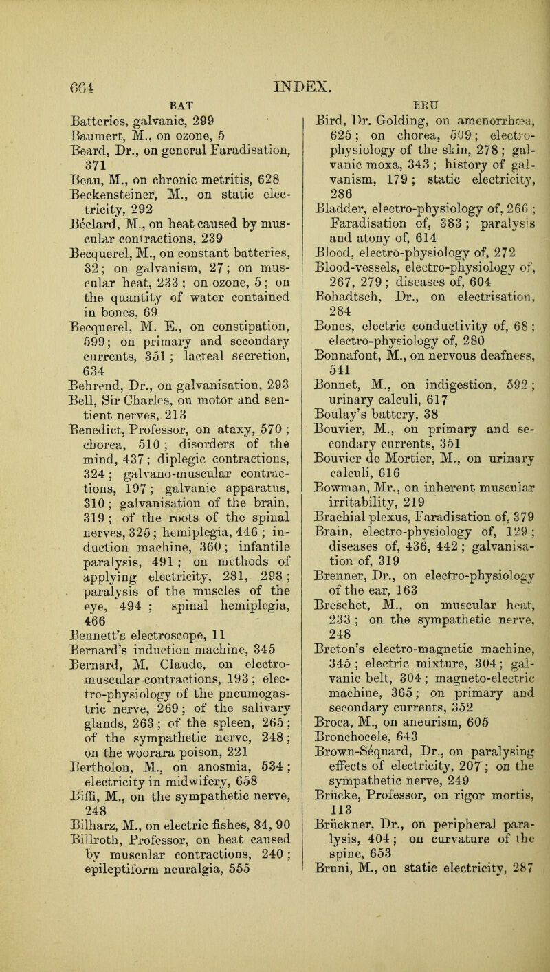 BAT Batteries, galvanic, 299 Baumert, Si., on ozone, 5 Beard, Dr., on general Faradisation, 371 Beau, M., on chronic metritis, 628 Beckensteiner, M., on static elec- tricity, 292 Beclard, M., on heat caused by mus- cular contractions, 239 Becquerel, M., on constant batteries, 32; on galvanism, 27; on mus- cular heat, 233; on ozone, 5; on the quantity of water contained in bones, 69 Becquerel, M. E., on constipation, 599; on primary and secondary currents, 351 ; lacteal secretion, 634 Behrend, Dr., on galvanisation, 293 Bell, Sir Charles, on motor and sen- tient nerves, 213 Benedict, Professor, on ataxy, 570 ; chorea, 510 ; disorders of the mind, 437; diplegic contractions, 324 ; galvano-muscular contrac- tions, 197; galvanic apparatus, 310; galvanisation of the brain, 319 ; of the roots of the spinal nerves, 325; hemiplegia, 446 ; in- duction machine, 360; infantile paralysis, 491 ; on methods of applying electricity, 281, 298; paralysis of the muscles of the eye, 494 ; spinal hemiplegia, 466 Bennett's electroscope, 11 Bernard's induction machine, 345 Bernard, M. Claude, on electro- muscular contractions, 193; elec- tro-physiology of the pneumogas- tric nerve, 269; of the salivary glands, 263; of the spleen, 265; of the sympathetic nerve, 248; on the woorara poison, 221 Bertholon, M., on anosmia, 534; electricity in midwifery, 658 Biffi, M., on the sympathetic nerve, 248 Bilharz, M., on electric fishes, 84, 90 Billroth, Professor, on heat caused by muscular contractions, 240; epileptiform neuralgia, 565 ERU Bird, Dr. Golding, on amenorrhcea, 625; on chorea, 509; elect)o- physiology of the skin, 278 ; gal- vanic moxa, 343 ; history of gal- vanism, 179 ; static electricity, 286 Bladder, electro-physiology of, 260 ; Faradisation of, 383; paralysis and atony of, 614 Blood, electro-physiology of, 272 Blood-vessels, electro-physiology of, 267, 279 ; diseases of, 604 Bohadtsch, Dr., on electrisation, 284 Bones, electric conductivity of, 68 ; electro-physiology of, 280 Bonnafont, M., on nervous deafness, 541 Bonnet, M., on indigestion, 592; urinary calculi, 617 Boulay's battery, 38 Bouvier, M., on primary and se- condary currents, 351 Bouvier de Mortier, M., on urinary calculi, 616 Bowman, Mr., on inherent muscular irritability, 219 Brachial plexus. Faradisation of, 379 Brain, electro-physiology of, 129; diseases of, 436, 442; galvanisa- tion of, 319 Brenner, Dr., on electro-physiology of the ear, 163 Breschet, M., on muscular heat, 233 ; on the sympathetic nerve, 248 Breton's electro-magnetic machine, 345; electric mixture, 304; gal- vanic belt, 304; magneto-electric machine, 365; on primary and secondary currents, 352 Broca, M., on aneurism, 605 Bronchocele, 643 Brown-Sequard, Dr., on paralysing effects of electricity, 207 ; on the sympathetic nerve, 240 Briicke, Professor, on rigor mortis, 113 Briickner, Dr., on peripheral para- lysis, 404 ; on curvature of the spine, 653 Bruni, M., on static electricity, 287