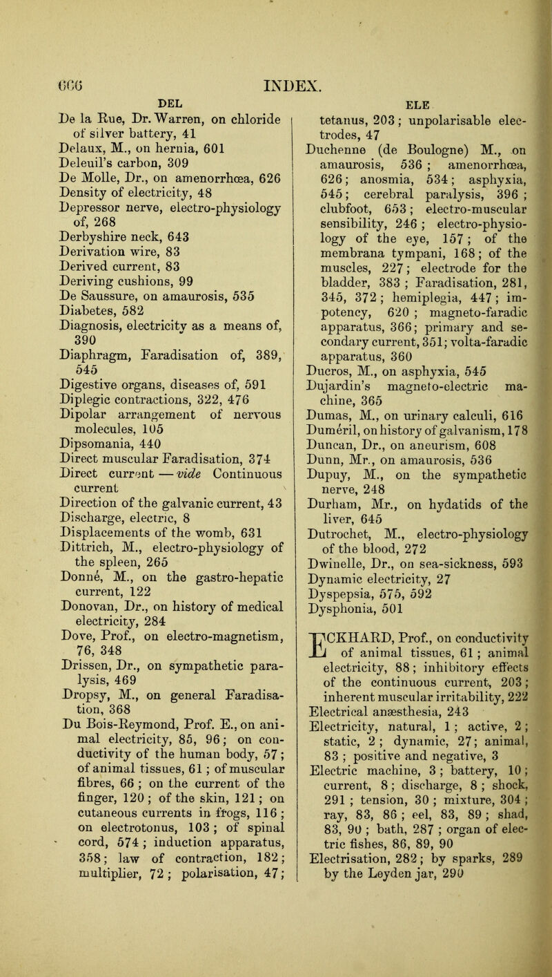 600 INJ DEL l)e la Rue, Dr. Warren, on chloride of si Iyer battery, 41 Delaux, M., on hernia, 601 Deleuil's carbon, 309 De MoUe, Dr., on amenorrhcea, 626 Density of electricity, 48 Depressor nerve, electro-physiology of, 268 Derbyshire neck, 643 Derivation wire, 83 Derived current, 83 Deriving cushions, 99 De Saussure, on amaurosis, 535 Diabetes, 582 Diagnosis, electricitv as a means of, 390 Diaphragm, Faradisation of, 389, 545 Digestive organs, diseases of, 591 Diplegic contractions, 322, 476 Dipolar arrangement of nervous molecules, 105 Dipsomania, 440 Direct muscular Faradisation, 374 Direct current — vide Continuous current Direction of the galvanic current, 43 Discharge, electric, 8 Displacements of the v/omb, 631 Dittrich, M., electro-physiology of the spleen, 265 Donne, M., on the gastro-hepatic current, 122 Donovan, Dr., on history of medical electricity, 284 Dove, Prof., on electro-magnetism, 76, 348 Drissen, Dr., on sympathetic para- lysis, 469 Dropsy, M., on general Faradisa- tion, 368 Du Bois-Reymond, Prof. E.,on ani- mal electricity, 85, 96; on con- ductivity of the human body, 57; of animal tissues, 61; of muscular fibres, 66 ; on the current of the finger, 120; of the skin, 121; on cutaneous currents in fiogs, 116 ; on electrotonus, 103; of spinal cord, 574 ; induction apparatus, 358; law of contraction, 182; multiplier, 72 ; polarisation, 47; ELE tetanus, 203; unpolarisable elec- trodes, 47 Duchenne (de Boulogne) M., on amaurosis, 536 ; amenorrhcea, 626; anosmia, 534; asphyxia, 545; cerebral paralysis, 396 ; clubfoot, 653; electro-muscular sensibility, 246 ; electro-physio- logy of the eye, 157; of the membrana tympani, 168; of the muscles, 227; electrode for the bladder, 383 ; Faradisation, 281, 345, 372; hemiplegia, 447 ; im- potency, 620 ; magneto-faradic apparatus, 366; primary and se- condary current, 351; volta-faradic apparatus, 360 Ducros, M., on asphyxia, 545 Dujardin's magnefo-electric ma- chine, 365 Dumas, M., on urinary calculi, 616 Dumeril, on history of galvanism, 178 Duncan, Dr., on aneurism, 608 Dunn, Mr., on amaurosis, 536 Dupuy, M., on the sympathetic nerve, 248 Durham, Mr., on hydatids of the liver, 645 Dutrochet, M., electro-physiology of the blood, 272 Dwindle, Dr., on sea-sickness, 593 Dynamic electricity, 27 Dyspepsia, 575, 592 Dysphonia, 501 ECKHARD, Prof., on conductivity of animal tissues, 61 ; animal electricity, 88; inhibitory effects of the continuous current, 203; inherent muscular irritability, 222 Electrical ansesthesia, 243 Electricity, natural, 1 ; active, 2 ; static, 2; dynamic, 27; animal, 83 ; positive and negative, 3 Electric machine, 3 ; battery, 10 ; current, 8; discharge, 8 ; shock, 291 ; tension, 30 ; mixture, 304 ; ray, 83, 86 ; eel, 83, 89 ; shad, 83, 90 ; bath, 287 ; organ of elec- tric fishes, 86, 89, 90 Electrisation, 282; by sparks, 289 by the Ley den jar, 290