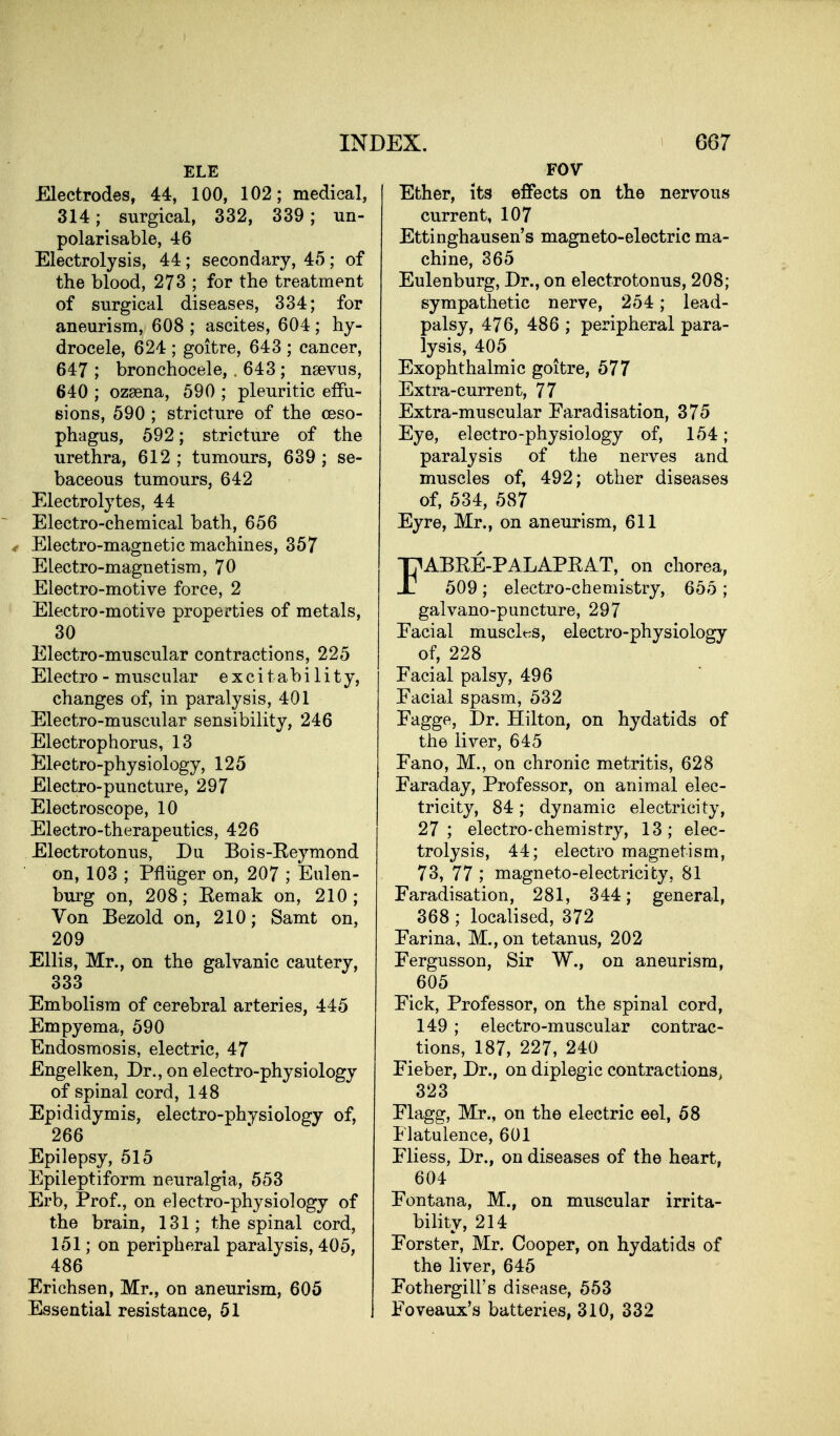 ELE Electrodes, 44, 100, 102; medical, 314; surgical, 332, 339; un- polari sable, 46 Electrolysis, 44; secondary, 45; of the blood, 273 ; for the treatment of surgical diseases, 334; for aneurism, 608 ; ascites, 604; hy- drocele, 624 ; goitre, 643 ; cancer, 647 ; bronchocele, , 643 ; nsevus, 640 ; ozgena, 590 ; pleuritic etFu- sions, 590 ; stricture of the oeso- phagus, 592; stricture of the urethra, 612 ; tumours, 639 ; se- baceous tumours, 642 Electrolytes, 44 Electro-chemical bath, 656 4 Electro-magnetic machines, 357 Electro-magnetism, 70 Electro-motive force, 2 Electro-motive properties of metals, 30 Electro-muscular contractions, 225 Electro - muscular excitability, changes of, in paralysis, 401 Electro-muscular sensibility, 246 Electrophorus, 13 Electro-physiology, 125 Electro-puncture, 297 Electroscope, 10 Electro-therapeutics, 426 Electrotonus, Du Bois-Eeymond on, 103 ; Pfliiger on, 207 ; Eulen- burg on, 208; Eemak on, 210; Von Bezold on, 210; Samt on, 209 Ellis, Mr., on the galvanic cautery, 333 Embolism of cerebral arteries, 445 Empyema, 590 Endosraosis, electric, 47 Engelken, Dr., on electro-physiology of spinal cord, 148 Epididymis, electro-physiology of, 266 Epilepsy, 515 Epileptiform neuralgia, 553 Erb, Prof., on electro-physiology of the brain, 131; the spinal cord, 151; on peripheral paralysis, 405, 486 Erichsen, Mr., on aneurism, 605 Essential resistance, 51 FOV Ether, its effects on the nervous current, 107 Ettinghausen's magneto-electric ma- chine, 365 Eulenburg, Dr., on electrotonus, 208; sympathetic nerve, 254; lead- palsy, 476, 486 ; peripheral para- lysis, 405 Exophthalmic goitre, 577 Extra-current, 77 Extra-muscular Faradisation, 375 Eye, electro-physiology of, 154; paralysis of the nerves and muscles of, 492; other diseases of, 534, 587 Eyre, Mr., on aneurism, 611 rABEE-PALAPEAT, on chorea, 509; electro-chemistry, 655 ; galvano-puncture, 297 Facial musclt^s, electro-physiology of, 228 Facial palsy, 496 Facial spasm, 532 Fagge, Dr. Hilton, on hydatids of the liver, 645 Fano, M., on chronic metritis, 628 Faraday, Professor, on animal elec- tricity, 84; dynamic electricity, 27; electro-chemistry, 13; elec- trolysis, 44; electro magnetism, 73, 77 ; magneto-electricity, 81 Faradisation, 281, 344; general, 368; localised, 372 Farina, M., on tetanus, 202 Fergusson, Sir W., on aneurism, 605 Fick, Professor, on the spinal cord, 149 ; electro-muscular contrac- tions, 187, 227, 240 Fieber, Dr., on diplegic contractions^ 323 Flagg, Mr., on the electric eel, 58 Flatulence, 601 Fliess, Dr., on diseases of the heart, 604 Fontana, M., on muscular irrita- bility, 214 Forster, Mr. Cooper, on hydatids of the liver, 645 Fothergill's disease, 553 Foveaux's batteries, 310, 332