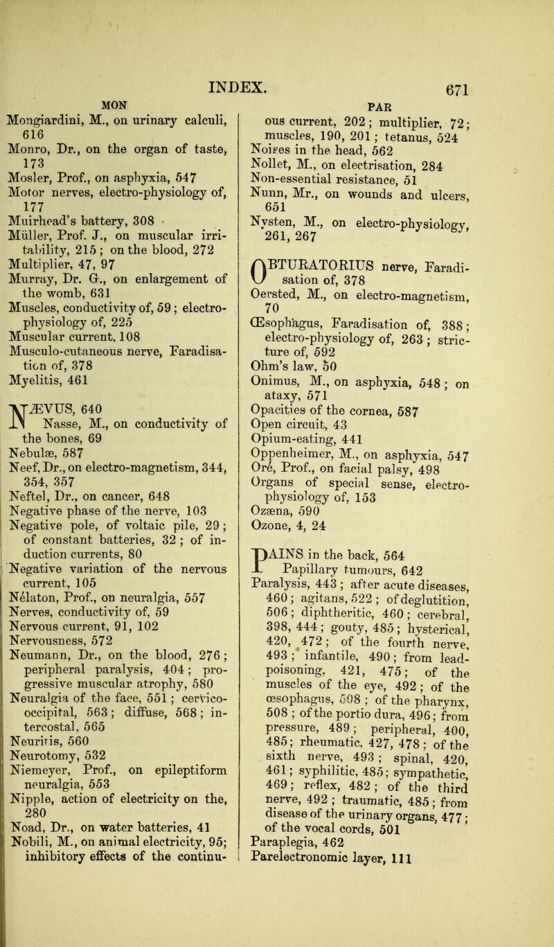 MON Mongiardini, M., on urinary calculi, 616 Monro, Dr., on the organ of taste, 173 Mosler, Prof., on asphyxia, 547 Motor nerves, electro-physiology of, 177 Muirhead's battery, 308 ■ Miiller, Prof. J., on muscular irri- tability, 215; on the blood, 272 Multiplier, 47, 97 Murray, Dr. Gr., on enlargement of the womb, 631 Muscles, conductivity of, 59; electro- physiology of, 225 Muscular current, 108 Musculo-cutaneous nerve, Paradisa- tion of, 378 Myelitis, 461 Vr^VUS, 640 IS Nasse, M., on conductivity of the bones, 69 Nebulae, 587 Neef, Dr., on electro-magnetism, 344, 354, 357 Neftel, Dr., on cancer, 648 Negative phase of the nerve, 103 Negative pole, of voltaic pile, 29; of constant batteries, 32 ; of in- duction currents, 80 Negative variation of the nervous current, 105 Nelaton, Prof., on neuralgia, 557 Nerves, conductivity of, 59 Nervous current, 91, 102 Nervousness, 572 Neumann, Dr., on the blood, 276 ; peripheral paralysis, 404; pro- gressive muscular atrophy, 580 Neuralgia of the face, 551; cervico- occipital, 563 ; diffuse, 568 ; in- tercostal, 565 Neuritis, 560 Neurotomy, 532 Niemeyer, Prof., on epileptiform neuralgia, 553 Nipple, action of electricity on the, 280 Noad, Dr., on water batteries, 41 Nobili, M., on animal electricity, 95; inhibitory effects of the continu- 671 PAR ous current, 202; multiplier, 72; muscles, 190, 201; tetanus, 524 Noiees in the head, 562 Nollet, M., on electrisation, 284 Non-essential resistance, 51 Nunn, Mr., on wounds and ulcers, 651 Nysten, M., on electro-physioloev. 261, 267 OBTUEATORIUS nerve, Faradi- sation of, 378 Oersted, M., on electro-magnetism, 70 CEsophagus, Faradisation of, 388; electro-physiology of, 263 ; stric- ture of, 592 Ohm's law, 50 Onimus, M., on asphyxia, 548 ; on ataxy, 571 Opacities of the cornea, 687 Open circuit, 43 Opium-eating, 441 Oppenheimer, M., on asphyxia, 547 Ore, Prof., on facial palsy, 498 Organs of special sense, electro- physiology of, 153 Ozaena, 590 Ozone, 4, 24 PAINS in the back, 564 Papillary tumours, 642 Paralysis, 443 ; after acute diseases, 460; agitans, 522; of deglutition, 506; diphtheritic, 460 ; cerebral, 398, 444 ; gouty, 485 ; hysterical', 420, 472; of the fourth nerve, 493 ; infantile, 490; from lead- poisoning, 421, 475; of the muscles of the eye, 492; of the oesophagus, 508 ; of the pharynx, 508 ; of the portio dura, 496; from pressure, 489; peripheral, 400, 485; rheumatic, 427, 478; of the sixth nerve, 493 ; spinal, 420, 461; syphilitic, 485; sympathetic, 469; reflex, 482; of the third nerve, 492 ; traumatic, 485; from disease of the urinary organs, 477; of the vocal cords, 501 Paraplegia, 462 Parelectronomic layer, 111