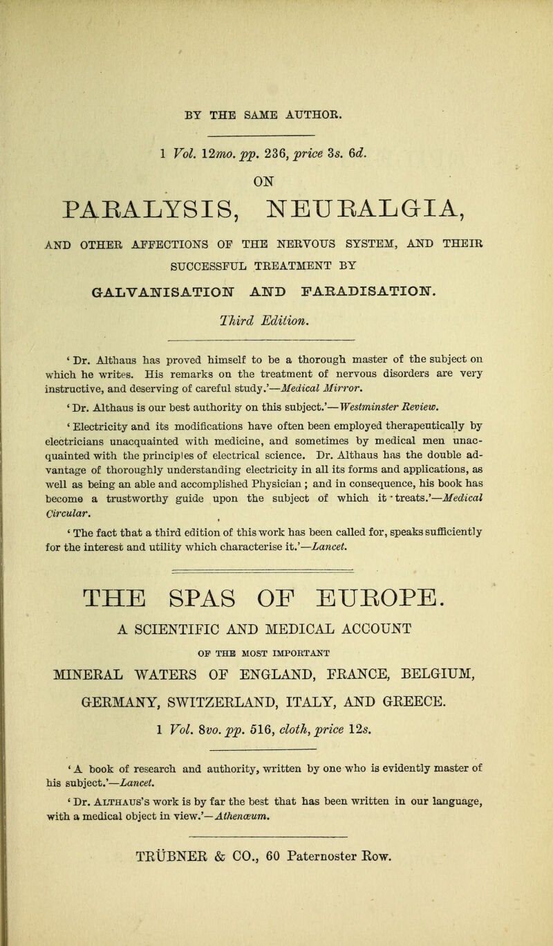 1 Vol. \2mo. jpp, 236, jprice 35. ^d. ON PAEALYSIS, NEUEALGIA, AND OTHER AFFECTIONS OF THE NERVOUS SYSTEM, AND THEIR SUCCESSFUL TREATMENT BY GAIiVANISATION KHID FABADISATIOlSr. Third Edition, ' Dr. Althaus has proved himself to be a thorough master of the subject on which he writes. His remarks on the treatment of nervous disorders are very instructive, and deserving of careful study.'—Medical Mirror. ' Dr. Althaus is our best authority on this subject.'—Westminster Review. ' Electricity and its modifications have often been employed therapeutically by electricians unacquainted with medicine, and sometimes by medical men unac- quainted with the principles of electrical science. Dr. Althaus has the double ad- vantage of thoroughly understanding electricity in all its forms and applications, as well as being an able and accomplished Physician ; and in consequence, his book has become a trustworthy guide upon the subject of which it-treats.'—Medical Circular. ' The fact that a third edition of this work has been called for, speaks sufiaciently for the interest and utility which characterise it.'—Lancet. THE SPAS OF EUEOPE. A SCIENTIFIC AND MEDICAL ACCOUNT OF THE MOST IMPORTANT MINERAL WATEES OF ENGLAND, FEANCE, BELGIUM, GEEMANY, SWITZEELAND, ITALY, AND GEEECE. 1 Vol. Svo. ;p;p. 516, cloth, price I2s. * A book of research and authority, written by one who is evidently master of his subject.'—Lancet. ' Dr. Althaus's work is by far the best that has been written in our language, with a medical object in Yiew.'—Athenceum. TEtiBNEE & CO., 60 Paternoster Eow.