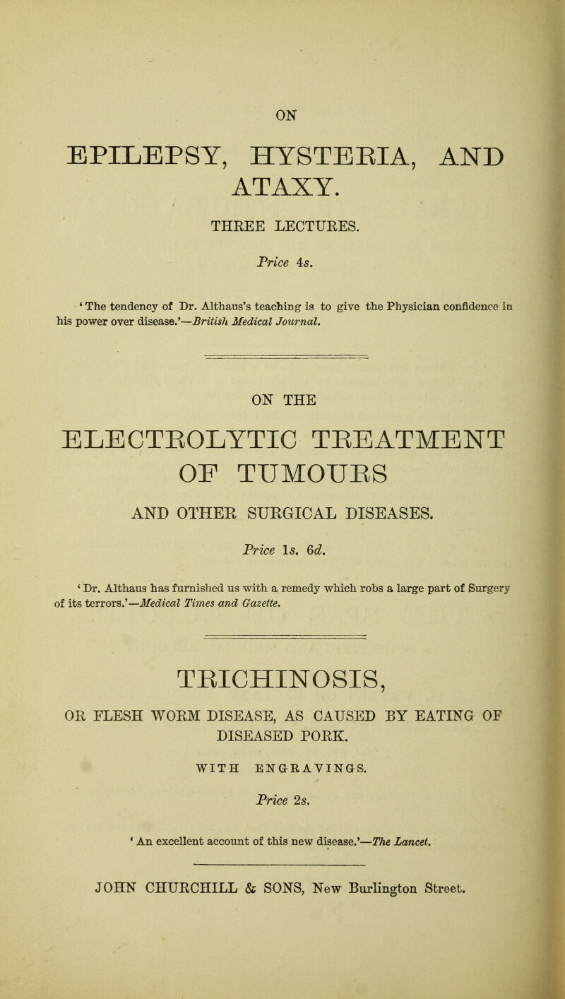 ON EPILEPSY, HYSTEEIA, AND ATAXY. THEEE LECTUEES. Price 45. * The tendency of Dr. Althaus's teaching is to give the Physician confidence in his power over disease.'—British Medical Journal, ON THE ELECTEOLYTIC TREATMENT OF TUMOUES AND OTHEH SURGICAL DISEASES. Trice \s. Qd. ' Dr. Althaus has furnished us with a remedy which robs a large part of Surgery of its terrors.'—Medical Times and Gazette, TEICHINOSIS, OK ELESH WOEM DISEASE, AS CAUSED EY EATING OF DISEASED POEK. WITH ENaRAVINaS. Frice 2s, * An excellent account of this new disease.'—The Lancet, JOHN CHUKCHILL & SONS, New Burlington Street.