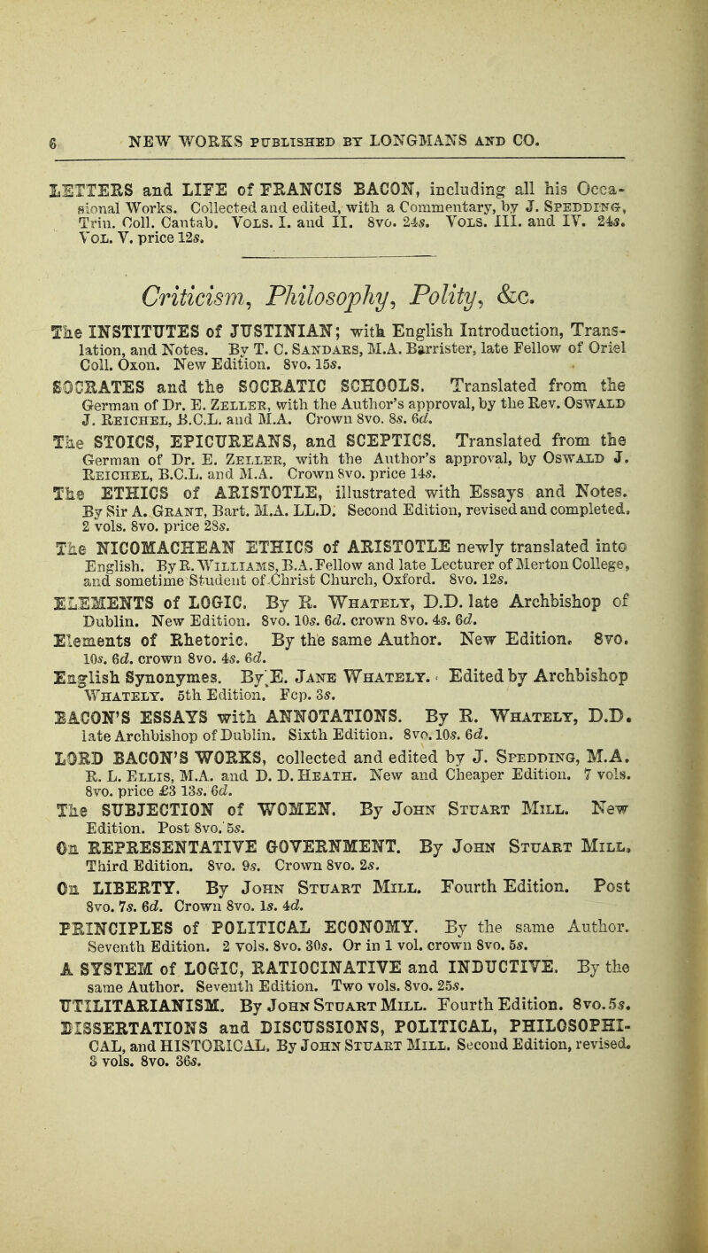 lETTEKS and LIFE of FHANCIS BACON, including all bis Occa- sional Works. Collected and edited, with a Commentary, by J. SPEDDrNG, Trin. Coll. Cantab. Vols. I. and II. 8vo. 24s. Vols. III. and IV. 24is. Vol. V. price 12s. Criticism^ Philosophy^ Polity^ &c. Tn.e INSTITUTES of JUSTINIAN; witk Englisli Introduction, Trans- lation, and Notes. By T. C. Sandaes, M.A. Barrister, late Fellow of Oriel Coll. Oxon. New Edition. 8vo. 15s. SOGEATES and the SOCBATIC SCHOOLS. Translated from the German of Dr. E. Zeller, with the Author's approval, by the Rev. Oswald J. Eeichel, B.C.L. and M.A. Crown 8vo. 8s. Qd. The STOICS, EPICUEEANS, and SCEPTICS. Translated from tlie German of Dr. E. Zellek, with the Author's approval, by Oswald J. Reichel, B.C.L. and M.A. Crown 8vo. price 14s. Tha ETHICS of AEISTOTLE, illustrated with Essays and Notes. By Sir A. Geajtt, Bart. M.A. LL.D. Second Edition, revised and completed. 2 vols. 8vo. price 28s. The NICOMACHEAN ETHICS of ARISTOTLE newly translated int© English. By R.Williams, B. A. Fellow and late Lecturer of Merton College, and sometime Student of .Christ Church, Oxford. 8vo. 12s. ELEMENTS of LOGrlC. By E. V^^hatelt, D.D. late Archbishop of Dublin. New Edition. Svo. 10s. Gd, crown 8vo. 45. Qd, Elements of Rhetoric, By the same Author. New Edition. 8yo. 10*. Qd. crown Svo. 4s. 6cl. English Synonymes. By'^E. Jane Whately. ^ Edited by Archbishop Whatelt. 5th Edition. Fcp. Ss. EACON'S ESSAYS with ANNOTATIONS. By B. Whately, D.D. late Archbishop of Dublin. Sixth Edition. Svo.lOs. 6c^. LOEB BACON'S WORKS, collected and edited by J. Spedding, M.A. R. L. Ellis, M.A. and D. D. Heath. New and Cheaper Edition. 7 vols. Svo. price £3 13s. 6d, The SUBJECTION of WOMEN, By John Stuakt Mill. New- Edition. Post Svo.' 5s. Om REPRESENTATIVE GOVERNMENT. By John Stuart Mill, Third Edition. Svo. 9s. Crown Svo. 2s. Oil LIBERTY. By John Stuart Mill. Fourth Edition. Post Svo. 7s. 6d. Crown Svo. Is. 4c^. PRINCIPLES of POLITICAL ECONOMY. By the same Author. Seventh Edition. 2 vols. Svo. 30s. Or in 1 vol. crown Svo. 5s. A SYSTEM of LOGIC, RATIOCINATIVE and INDUCTIVE. By the same Author. Seventh Edition. Two vols. Svo. 25s. UTILITARIANISM. By John Stuart Mill. Fourth Edition. Svo. 5s. BISSERTATIONS and DISCUSSIONS, POLITICAL, PHILOSOPHI- CAL, and HISTORICAL, By John Stuaet Mill. Second Edition, revised. S vols. Svo. 36s.