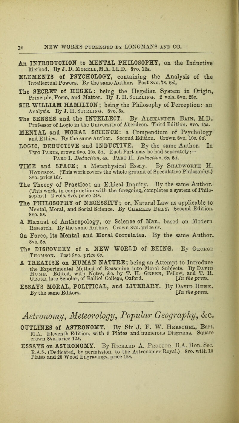 An IHTHODUCTION to MENTAL PHILOSOPHY, on the Inductive Method. By J.D. MoKELL,M.A. LL.D. 8vo. 12s. ELEMENTS of PSYCHOLOGY, containing the Analysis of the Intellectual Powers. Ey the same Author. Post 8vo. 7s. Qd, The SECRET of HEGEL: being the Hegelian System in Origin, Principle, Porm, and Matter. By J. H. Stislijtg. 2 vols. 8vo. 28s. SIE WILLIAM HAMILTON; being the Philosophy of Perception: an Analysis. By J. H. Stielij^g. 8vo. 5s. The SENSES and the INTELLECT. By Alexander Bain, M.D. Professor of Logic in the University of Aberdeen. Third Edition. 8vo. l&s. MENTAL and MOEAL SCIENCE: a Compendinm of Psychology and Ethics. By the same Author. Second Edition. Crown 8vo. 10s. Qd. LOGIC, DEDUCTIVE and INDUCTITE. By the same Author. In Two Pahts, crown 8vo. 10s. Qd. Each Part may be had separately :— Paet I. Deduction, 4s. Paet II. Induction, Qs. Qd, TIME and SPACE; a Metaphysical Essay. By Shadwohth H. HoDGSOi^. (This work covers the whole ground of Speculative Philosophy.) 8vo. price 16s. The Theory of Practice; an Ethical Inquiry. By the same Author. (This work, in conjunction with the foregoing, completes a system of Philo- sophy.) 2 vols. Svo. price 24s. The PHILOSOPHY of NECESSITY; or, Natural Law as applicable to Mental, Moral, and Social Science. By Chaeles Beat. Second Edition. Svo. 9s. A Manual of Anthropology, or Science of Man, based on Modern Research. By the same Author. Crown Svo. price 65. On Force, its Mental and Moral Correlates. By the same Author. 8vG. 5s. The DISCOVERY of a NEW WOELD of BEING. By Geoege Thomsois'. Post Svo. price 6s. A TKEATISS on HUMAN NATURE; being an Attempt to Introduce the Experimental Method of Reasoning into Moral Subiects. By David Hfme. Edited, with Notes, &c. by T. H. Geeen, Fellow, and T. H, Geose, late Scholar, of Balliol College, Oxford. lln the press. ESSAYS MORAL, POLITICAL, and LITERARY. By David Hume. By the same Editors. Lin the press. Astronomy, Meteorology, Popular Geography, &c. OUTLINES of ASTRONOMY. By Sir J. F. W. Herschel, Bart. M.A. Eleventh Edition, with 9 Plates and numerous Diagrams. Square crown Svo. price 12s. ESSAYS on ASTRONOMY. By Ktchard A. Peoctoe, B.A. Hon. Sec. It.A.S. (Dedicated, by permission, to the Astronomer Royal.) Svo. with 10 Plates and 20 Wood ilngravings, price 12s.