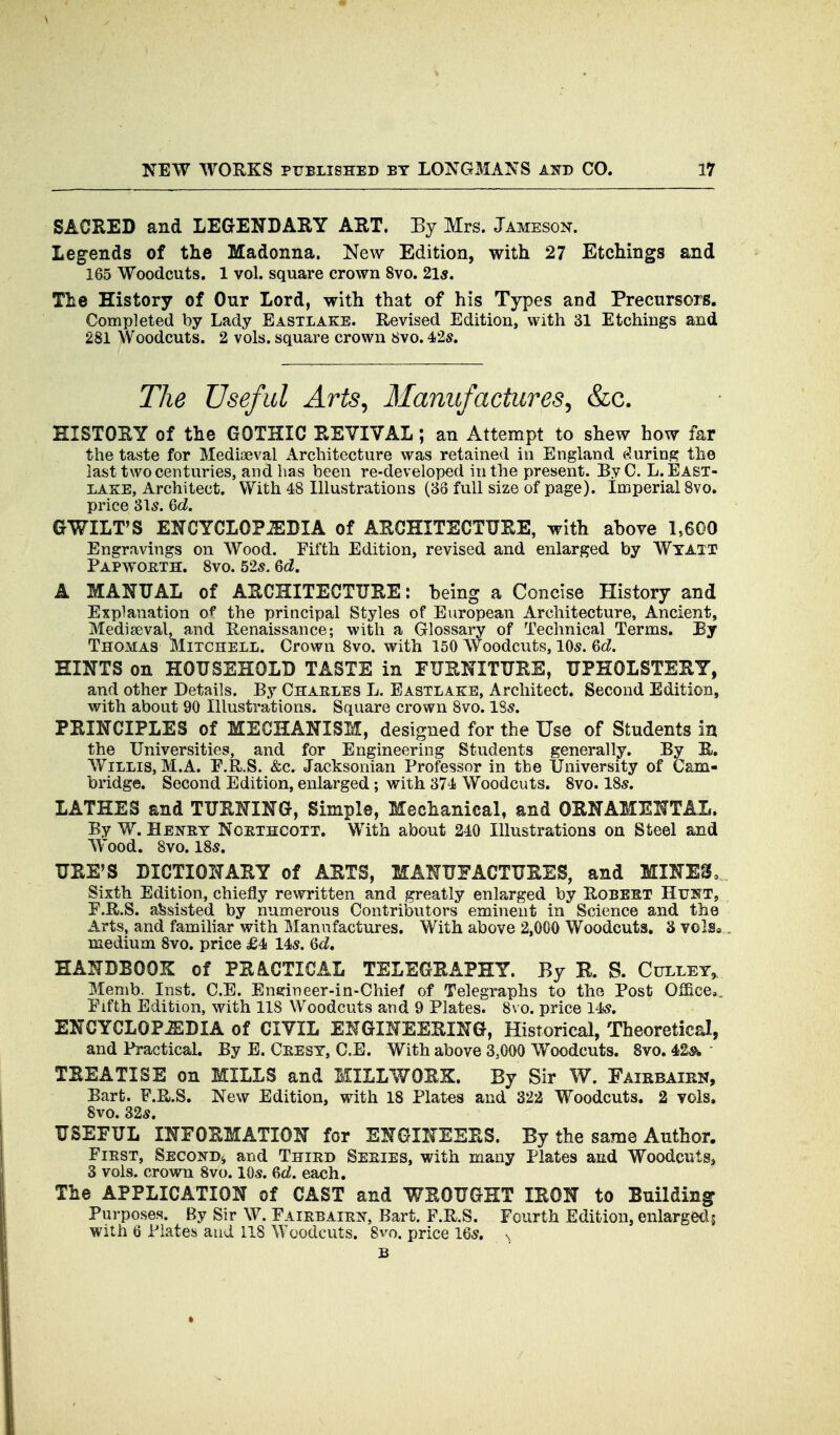 SACRED and LEGENDARY ART. By Mrs. Jameson. Legends of the Madonna. New Edition, with 27 Etchings and 165 Woodcuts. 1 vol. square crown 8vo. 21s. The History of Our Lord, with that of his Types and Precursors. Completed by Lady Eastlake. Revised Edition, with 31 Etchings and 281 Woodcuts. 2 vols, square crown 8vo. 42s. The Useful Arts^ Manufactures., &c. HISTORY of the GOTHIC REVIVAL; an Attempt to shew how far the taste for Medisaeval Architecture was retained in England (during the last two centuries, and lias been re-developed in the present. ByC. L. East- lake, Architect. With 48 Illustrations (38 full size of page). Imperial 8vo. price 3l5. Qd. GWILT'S ENCYCLOPEDIA of ARCHITECTURE, with ahove 1,600 Engravings on Wood. Fifth Edition, revised and enlarged by Wyait Papwoeth. 8vo. 52s. 6df. A MANUAL of ARCHITECTURE: being a Concise History and Explanation of the principal Styles of European Architecture, Ancient, Mediaeval, and Renaissance; with a Glossary of Technical Terms. By Thomas Mitchell. Crown 8vo. with 150 Woodcuts, 10s. Qd. HINTS on HOUSEHOLD TASTE in FURNITURE, UPHOLSTERY, and other Details. By Charles L. Eastlake, Architect. Second Edition, with about 90 Illustrations. Square crown 8vo. 18s. PRINCIPLES of MECHANISM, designed for the Use of Students in the Universities, and for Engineering Students generally. By R. Willis, M.A. E.R.S. &c. Jacksonian Professor in the University of Cam- bridge. Second Edition, enlarged; with 374 Woodcuts. 8vo. 18s. LATHES and TURNING, Simple, Mechanical, and ORNAMENTAL. By W. Henet Noethcott. With about 240 Illustrations on Steel and Wood. 8vo. 18s. URE'S DICTIONARY of ARTS, MANUFACTURES, and MINESo Sixth Edition, chiefly rewritten and greatly enlarged by Robekt Hunt, F.R.S. assisted by numerous Contributors eminent in Science and the Arts, and familiar with Manufactures. With above 2,000 Woodcuts, 3 volSo. medium 8vo. price £4 14s. 6<i. HANDBOOK of PRACTICAL TELEGRAPHY. By B. S. Culley^ Memb. Inst. C.E. Ens:ineer-in-Chief of Telegraphs to the Post Office,, Fifth Edition, with 118 Woodcuts and 9 Plates. 8\ o. price 14s. ENCYCLOPEDIA of CIVIL ENGINEERING, Historical, Theoretical, and Practical. By E. Ceest, C.E. With above 3,000 Woodcuts. 8vo. 4&s^ TREATISE on MILLS and ICILLWORK. By Sir W. Fairbairk, Bart. F.R.S. New Edition, with 18 Plates and 322 Woodcuts. 2 vols. 8vo. 32s. USEFUL INFORMATION for ENGINEERS. By the same Author. FiEST, Second^ and Thied Seeies, with many Plates and Woodcuts, 3 vols, crown 8vo. 10s. 6d. each. The APPLICATION of CAST and WROUGHT IRON to Building Purposes. By Sir W. Faiebaiei^, Bart. F.R.S. Fourth Edition, enlargeds with 6 Plates and 118 Woodcuts. 8vo. price 16s. s