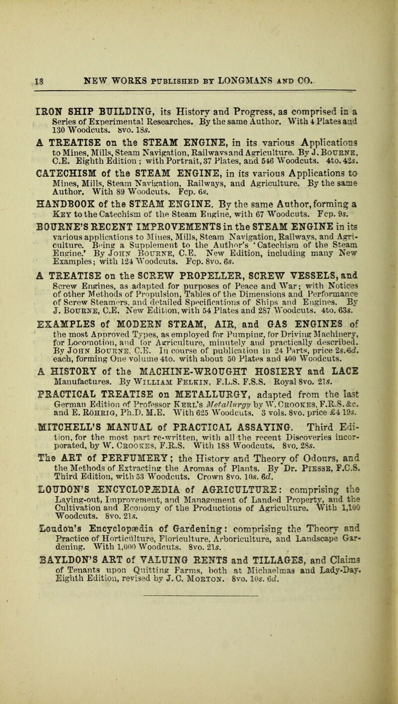 IRON SHIP BTTILBING, its History and Progress, as comprised in a Series of Experimental Researches. By the same Author. With 4 Plates and 130 Woodcuts. 8V0.185. A TREATISE on the STEAM ENGINE, in its various Applications to Mines, Mills, Steam Navigation, Railwavsand Agriculture. By J. Botjene, C.E. Eighth Edition ; with Portrait, 37 Plates, and 546 Woodcuts, 4to. 425, CATECHISM of the STEAM ENGINE, in its various Applications to Mines, Mills, Steam Navigation, Railways, and Agriculture. By the same Author. With 89 Woodcuts. Fcp. 6.<f. HANDBOOK of the STEAM ENGINE. By the same Author, forming a Key to the Catechism of the Steam Engine, with 67 Woodcuts. Fcp. 9$. BOURNE'S RECENT IMPROVEMENTS in the STEAM ENGINE in its various applications to Mines, Mills, Steam Navigation, Railways, and Agri- culture. Btdng a Supplement to the Author's 'Catechism of the Steam Engine.* By Johx Bouene, CE. New Edition, including many New Examples; with 124 Woodcuts. Pep. 8vo. 65. A TREATISE on the SCREW PROPELLER, SCREW VESSELS, and Screw Engines, as adapted for purposes of Peace and War; with Notices of other Methods of Propulsion, Tables of the Dimensions and Performance of Screw Steamers, and detailed Specifications of Ships and Engines. By J. BouEJfE, C.E. New Edition, with 54 Plates and 287 Woodcuts. 4to. 63^. EXAMPLES of MODERN STEAM, AIR, and GAS ENGINES of the most Approved Types, as employed for Pumping, for Driviiig Machinery, for Looomotion, and for Agriculture, minutely and practically described. By John Bourne. C.E. In course of publication in 24 Parts, price 2s.'Qd, each, forming One volume 4to. with about 50 Plates and 400 Woodcuts. A HISTORY of the MACHINE-WROUGHT HOSIERY and LACE Manufactures, By William Felkin, F.L.S. F.S.S. Royal 8vo. 21.5. PRACTICAL TREATISE on METALLURGY, adapted from the last German Edition of Professor Kehl's Metallurgy bv W.Crookes, F.R.S.&c. and E. Rohrig, Ph.D. M.E. With 625 Woodcuts. ^3 vols. 8vo. price £4 195. MITCHELL*S MANUAL of PRACTICAL ASSAYING. Third Edi- tion, for the most part re-written, with all the recent Discoveries incor- porated, by W. CaooKES, F.R.S. With 188 Woodcuts. Svo. 285. The ART of PERFUMERY; the History and Theory of Odours, and the Methods of Extracting the Aromas of Plants. By Dr. PiESSE, F.C.S. Third Edition, with 53 Woodcuts. Crown Svo. 10.9. 6d.' LOUDON'S ENCYCLOP.SBIA of AGRICULTURE: comprising the Laying-out, Improvement, and Management of Landed Property, and the Cultivation and Economy of the Productions of Agriculture. With 1,100^ Woodcuts. Svo. 21,9. Loudon's Encyclopaedia of Gardening: comprising the Theory and Practice of Horticulture, Floriculture, Arboriculture, and Landscape Gar- dening. With 1,000 Woodcuts. Svo. 21s. BAYLDON'S ART of VALUING RENTS and TILLAGES, and Claims of Tenants upon Quitting Farms, both at Michaelmas and Lady-Day. Eighth Edition, revised by J. C. Moeton. Svo. Ws. M.