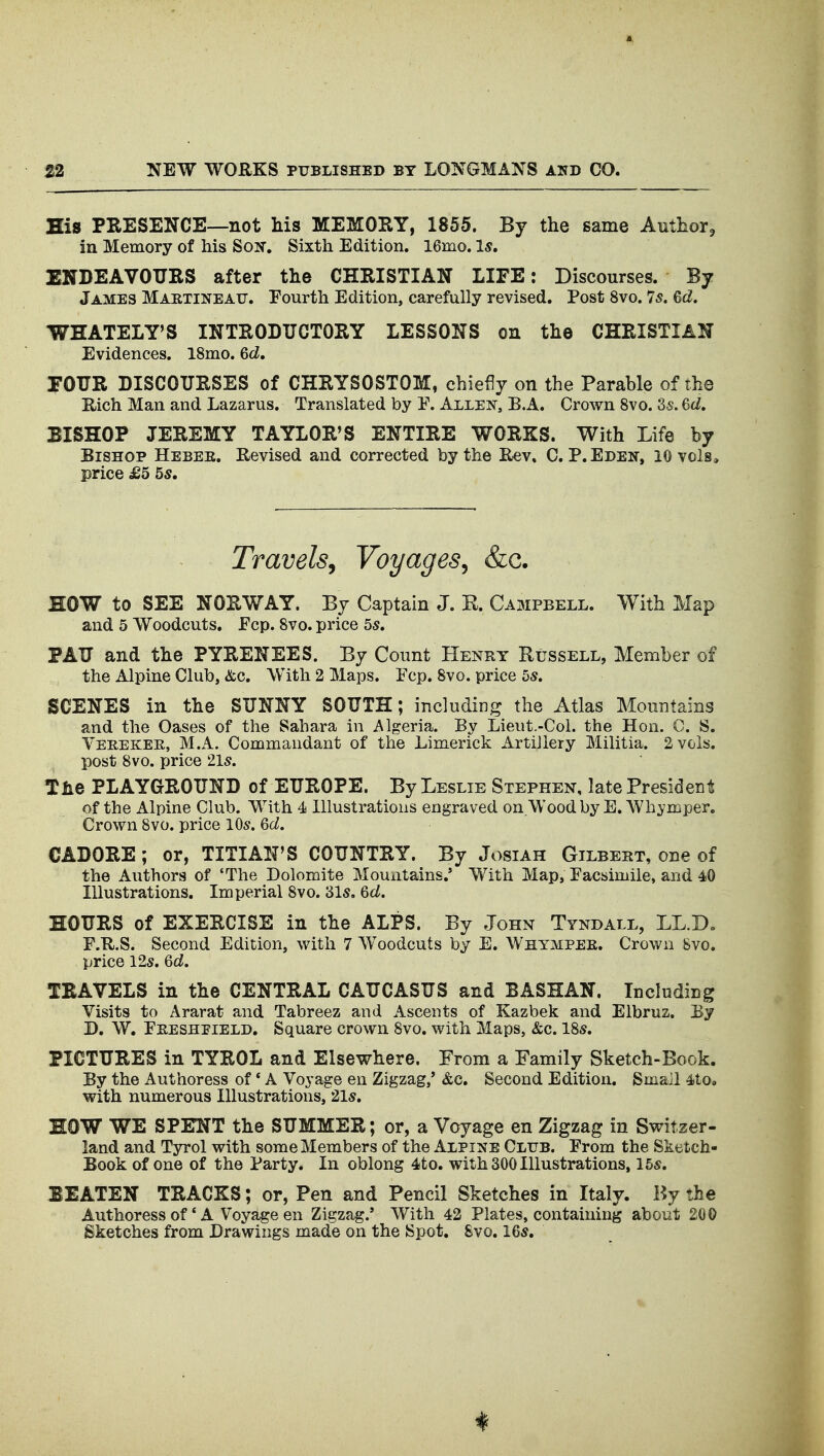 His PRESENCE—not Ms MEMORY, 1855. By the same Author, in Memory of his Soir, Sixth Edition. 16mo. Is, ENDEAVOURS after the CHRISTIAN LIFE: Discourses. By James Martineatj. Fourth Edition, carefully revised. Post 8vo. 75. Gd. WHATELY'S INTRODUCTORY LESSONS on the CHRISTIAN Evidences. 18mo. Qd, rOUR DISCOURSES of CHRYSOSTOM, chiefly on the Parable of the Rich Man and Lazarus. Translated by Y. Allen, B.A. Crown 8vo. 8s. 6c/. BISHOP JEREMY TAYLOR*S ENTIRE WORKS. With Life by Bishop Hebee. Revised and corrected by the Rev, C.P.Eden, 10 vols* price £5 5s. Travels^ Voyages^ &c. HOW to SEE NORWAY. By Captain J. K. Campbell. With Map and 5 Woodcuts. Ecp. 8vo. price 5s. PAU and the PYRENEES. By Count Henry Russell, Member of the Alpine Club, &c. With 2 Maps. Ecp. 8vo. price 5s. SCENES in the SUNNY SOUTH; including the Atlas Mountains and the Oases of the Sahara in Algeria. By Lieut.-Col. the Hon. C. S. Vereker, M.A. Commandant of the Limerick Artillery Militia. 2 vols, post 8vo. price 215. the PLAYGROUND of EUROPE. By Leslie Stephen, late President of the Alpine Club. With 4 Illustrations engraved on.Wood by E. Whymper. Crown 8vo. price 10s. Qd. CADORE; or, TITIAN'S COUNTRY. By Josiah Gilbert, one of the Authors of 'The Dolomite Mountains.' With Map, Facsimile, and 40 Illustrations. Imperial 8vo. 31s. Qd. HOURS of EXERCISE in the ALPS. By John Tyndall, LL.Do F.R.S. Second Edition, with 7 Woodcuts by E. Whymper. Crown Svo. price 12s. Qd. TRAVELS in the CENTRAL CAUCASUS and BASHAN. Including Visits to Ararat and Tabreez and Ascents of Kazbek and Elbruz. By D. W. Preshpield. Square crown Svo. with Maps, &c. 18s. PICTURES in TYROL and Elsewhere. From a Family Sketch-Book. By the Authoress of * A Voyage en Zigzag,' &c. Second Edition. Small 4to« with numerous Illustrations, 21s. HOW WE SPENT the SUMMER; or, a Voyage en Zigzag in Switzer- land and Tyrol with some Members of the Alpine Cltjb. Prom the Sketch- Book of one of the Party. In oblong 4!to. with 300 Illustrations, 15s. BEATEN TRACKS; or, Pen and Pencil Sketches in Italy. By the Authoress of * A Voyage en Zigzag.' With 42 Plates, containing about 200 Sketches from Drawings made on the Spot. Svo. 16s.