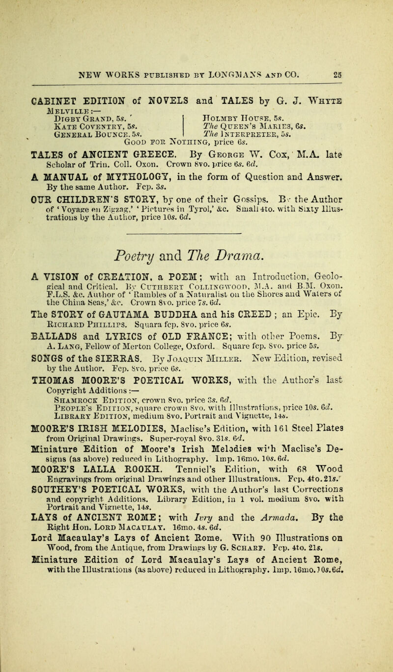 CABINET EDITION of NOVELS and TALES by G. J. Whtte JMeLVILLE :— DrGBY Grated, 5s. ' I Holmbt Houi^E, 5.<f. Kate Coventry, 5.*?. The Queen's Maries, 65. General Bounce. 5.9. I TAe Interpreter, 5s. Good eor Nothing, price 65. TALES of ANCIENT GEEECE. By George W. Cox, M.A. late Scholar of Trin. Coll. Oxon. Crown 8vo. price 'os. Ul. A MANUAL of MYTHOLOGY, in the form of Question and Answer. By the same Author. Fcp. 35. OUE CHILDEEN'S STOEY, by one of their Gossips. B / the Author of 'Voyage e.ii Zigzag,' * Pictures in Tyrol,' &c. Small 4to. with Sixty llius- tratioiis by the Autiior, price 10a\ ^d. Poetry and The Drama. A VISION of CEEATION, a POEM; with an Introduction, Geolo- gical and Critical. Bv Cutiibert Collingwood, j^l.A. and B.M. Oxon. F.L.S. &c. Author of ' Rambles of a Naturalist on the Shores and Waters of the China Seas,' &c. Crown 8vo. price 7s. Qd. The STOEY of GAUTAMA BUDDHA and his CEEEB ; an Epic. By EiCHARD Phillips. Squara fcp. 8vo. price 6«. BALLADS and LYEICS of OLD FEANCE; with other Poems. By^ A. Lang, Fellow of Merton College, Oxford. Square fcp. 8vo. price 55. SONGS of the SIEEEAS. By Joaquin Miller. New Edition, revised by the Author. Fcp. 8vo. price Gs. THOMAS MOOEE'S POETICAL WOEKS, with the Author's last Copyright Additions:— Shamrock Edition, crown 8vo. price Ss. 6r7. People's Edition, !?quare crown 8vo. with illnstrntions, price 105. ^d. Library Edition, medium 8vo. Portrait and Vignette, Wa. MOOEE'S lEISH MELODIES, Maclise's Edition, with 161 Steel Plates from Original Drawings. Super-royal Svo. 315. 6cZ. Miniature Edition of Moore's Irish Melodies wi*h Maclise's De- signs (as above) reduced in Lithography. Imp. 16mo. \{)s.^d. MOOEE'S LALLA EOOKH. Tenniel's Edition, with 68 Wood Engravings from original Drawings and other Illustrations. Fcp. 4to.2l5. SOUTEEY'S POETICAL WOEKS, with the Author's last Corrections and copyright Additions. Library Edition, in 1 vol. medium Svo, with Portrait and Vignette, 145. LAYS of ANCIENT EOME; with Ivry and the Armada. By the Eight Hon. Lord Macaulay. 16mo. 45. <od. Lord Macaulay's Lays of Ancient Eome. With 90 Illustrations oa Wood, from the Antique, from Drawings by G. Scharp. Fcp. 4to. 2l5. Miniature Edition of Lord Macaulay's Lays of Ancient Eome, with the Illustrations (as above) reduced in Lithography. Imp. 16mo.3 05.6if,