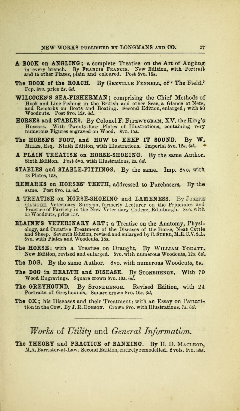 A BOOK on ANGLING; a complete Treatise on the Art of Angling in every branch. By Francis Francis. New Edition, with Portrait and 15 other Plates, plain and coloured. Post 8vo. 15s. The BOOK of the ROACH. By Greville Fennell, of * The Field.' Fcp. 8vo. price 25. Gd. WILCOCKS'S SEA-FISHERMAN; comprising the Chief Methods of Hook and Line Fishing in the British and other Seas, a Glance at Nets, and Remarks on Boats and Boating. ISecond Edition, enlarged j with 80 Woodcuts. Post 8vo. 12s. Qd, HORSES and STABLES. By Colonel F. Fitzwygram, XV. the King's Hussars. With Twenty-four Plates of Illustrations, containing very numerous Figures engraved on Wood. 8vo. 15*. The HORSE'S FOOT, and HOW to KEEP IT SOUND. By W. Miles, Esq. Ninth Edition, with Illustrations. Imperial 8vo. 12s. 6d, ♦ A PLAIN TREATISE on HORSE-SHOEING. By the same Author, Sixth Edition. Post 8vo. with Illustrations, 25. Gd, STABLES and STABLE-FITTINGS. By the same. Imp. 8vo. with 13 Plates, 155. REMARKS on HORSES' TEETH, addressed to Purchasers. By the same. Post 8vo. l5. Gd, A TREATISE on HORSE-SHOEING and LAMENESS. By Joseph Gamgee, Veterinary Surgeon, formerly Lecturer on the Principles and Practice of Farriery in the New Veterinary College, Edinburgh. 8vo. with 55 Woodcuts, price 155. BLAINE'S VETERINARY ART ; a Treatise on the Anatomy, Physi- ology, and Curative Treatment of the Diseases of the Horse, Neat Cattle and Sheep. Seventh Edition, revised and enlarged by C. Steel, M.R.C.V.S.L, 8vo. with Plates and Woodcuts, 185. The HORSE: with a Treatise on Draught. By William Yodatt. New Edition, revised and enlarged. 8vo. with numerous Woodcuts, 125. Gd, The BOG. By the same Author. 8vo. with numerous Woodcuts, 65, The BOG in HEALTH and DISEASE. By Stonehenge. With 70 Wood Engravings. Square crown 8vo. 105. Gd, The GREYHOUND. By Stonehenge. Revised Edition, with 24 Portraits of Greyhounds. Square crown 8vo. 105. Gd, The OX; his Diseases and their Treatment: with an Essay on Parturi- tion in the Cow. By J. R. Dobson. Crown 8vo. with Illustrations, 75. 6cl. Works of Utility and General Information. The THEORY and PRACTICE of BANKING. By H. D. Macleod, M.A. Barrister-at-Law. Second Edition, entirely remodelled. 2 vols. Svo, 305.