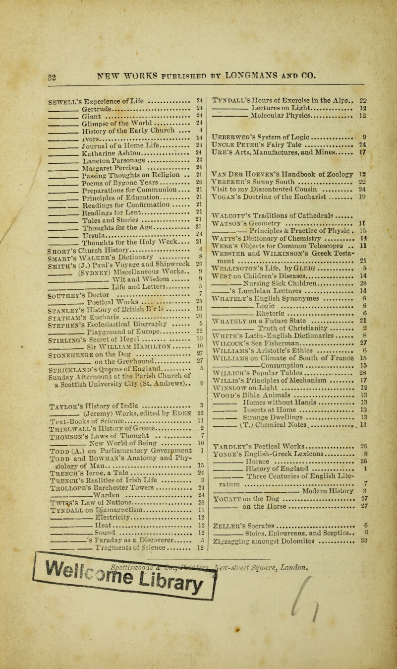 FEW WORKS PTTELTSTIET) T?T LONG^^IANS ANT) no. Sewell's Experience of Life 24 Gertnide '^4 Giant 24 Glimpse of the World 24 History of the Early Church .... 4 Avors ^4 Journal of a Home Life 24 Katharine Ashtou 24 Laneton Parsonage 24 Margaret Tercival 24 Passing Thoughts on Religion .. 21 Poems of Bygone Years 26 Preparations for Communion .... 21 ______ Principles of Education 21 Readings for Contirmatioa 21 Readings for Lent 21 Tales and Stories 21 Thoughts for the Age 21 Ursula ^4 Thoughts for the Holy Week.... 21 Short's Church History 4 Smart's Walker's Dictionary 8 Smith's (J.) Paul's Voyage and Shipwreck 20 (Sydney) Miscellaneous Works.. 9 Wit and Wisdom 9 Life and Letters •'j SOUTHEY'S Doctor  Poetical Works 26 Stanley's History of Eritish B'r Is i:? Statham'S Eucliai-is Stephen's Ecclesiastical Biography 5 Playgi-ound of Europe -~ Stirling's Secret of Hegel . Sir William Hamilton lo StoNEUENGE on tlie Dog 27 on the Greyhound 27 Strickland's Queens of England 5 Sunday Afternoons at tlie Parisli Cliurch of a Scottish University City (St. Andrews).. 9 Taylor's History of India 3 (Jeremy) Works, edited by Edi^N 22 Text-Books of Science 11 Thirltvall's History of Greece 2 Thomson's Laws of Thonsrht 7 Xew World of Being 10 Todd (A.) on Parliamentary Goverpment 1 Todd and Bowman's Anatomy and Phy- siology of Man 15 Trench's lerne, a Tale 24 Trench's Realities of Irish Life 3 Trollope'S Barchester Towers 24 Warden 24 T^T^'S Law of Nations 28 Tyndall on D,iamagnetisrn 11 Electricity 12 Heat 12 Sound 12 'S Faraday as a Discoverer 5 rragments of Science 12 Tyndall'sHours of Exercise in the Alps.. 22 Lectures on Light J 2 — . Molecular Physics 12 Ueberweg's System of Logic 9 Uncle Peter's Fairy Tale 24 Ure's Arts, Manufactures, and Mines 17 Van Der Hoeven's Handbook of Zoology 12 Vereker's Sunny South 22 Visit to my Discontented Cousin 24 VOGAN'S Doctrine of the Eucharist 19 Walcott's Traditions of Cathedrals Watson's Geometry 11 Principles & Practice of Physic . 15 Watts's Dictionary of Chemistry 14 Webr's Objects for Common Telescopes 11 Webster and Wilkinson's Greek Testa- ment 21 Wellington's Life, byGLEiG 5 West on Children's Diseases 14 Nursing Sick Children 28 'S Lumleian Lectures 14 Whately's English Synonymes 6 Logic <3 lllietoric 6 Whately on a Future State 21 Truth of Christianity 2 White's Latin-English Dictionaries 8 Wilcock's Sea Fisherman 27 Willia:ms's Aristotle's Ethics 6 Williams on Climate of South of France 15 Consumption 15 WiLLicri's Popular Tables 28 'nVillis'S Principles of Mechanism 17 WiNSLOW on Light 12 Wood's Bible Animals 13 Homes without Hands 13 Insects at Home 13 Strange Dwellings 13 (T.J Chemical Notes. 11 Yardley's Poetical Works 26 YONGE's Englisli-Greek Lexicons 8 Horace 26 History of England 1 Three Centuries of English Lite^^ raturc 7 Modern History 3 YOUATT on the Dog 27 on the Horse 27 Zeller's Socrates 6 Stoics, Epicureans, and Sceptics.. 6 ZieCzagging amongst Dolomites 23 ic-slred Square, London, ( I