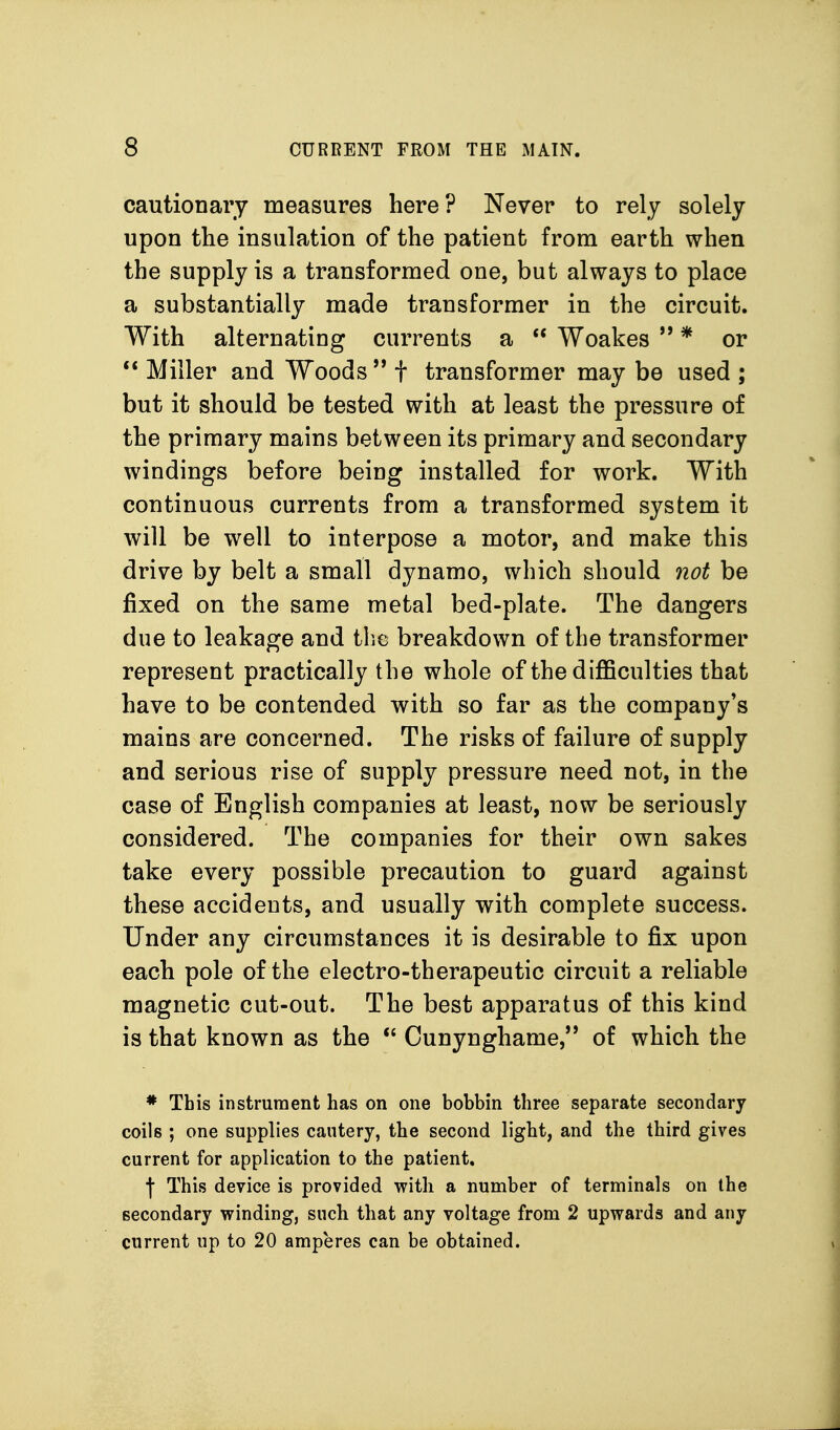 cautionary measures here? Never to rely solely upon the insulation of the patient from earth when the supply is a transformed one, but always to place a substantially made transformer in the circuit. With alternating currents a  Woakes  * or ** Miller and Woods '* t transformer may be used ; but it should be tested with at least the pressure of the primary mains between its primary and secondary windings before being installed for work. With continuous currents from a transformed system it will be well to interpose a motor, and make this drive by belt a small dynamo, which should not be fixed on the same metal bed-plate. The dangers due to leakage and the breakdown of the transformer represent practically the whole of the difficulties that have to be contended with so far as the company's mains are concerned. The risks of failure of supply and serious rise of supply pressure need not, in the case of English companies at least, now be seriously considered. The companies for their own sakes take every possible precaution to guard against these accidents, and usually with complete success. Under any circumstances it is desirable to fix upon each pole of the electro-therapeutic circuit a reliable magnetic cut-out. The best apparatus of this kind is that known as the  Cunynghame, of which the * This instrument has on one bobbin three separate secondary coils ; one supplies cautery, the second light, and the third gives current for application to the patient, f This device is provided with a number of terminals on the secondary winding, such that any voltage from 2 upwards and any current up to 20 amperes can be obtained.