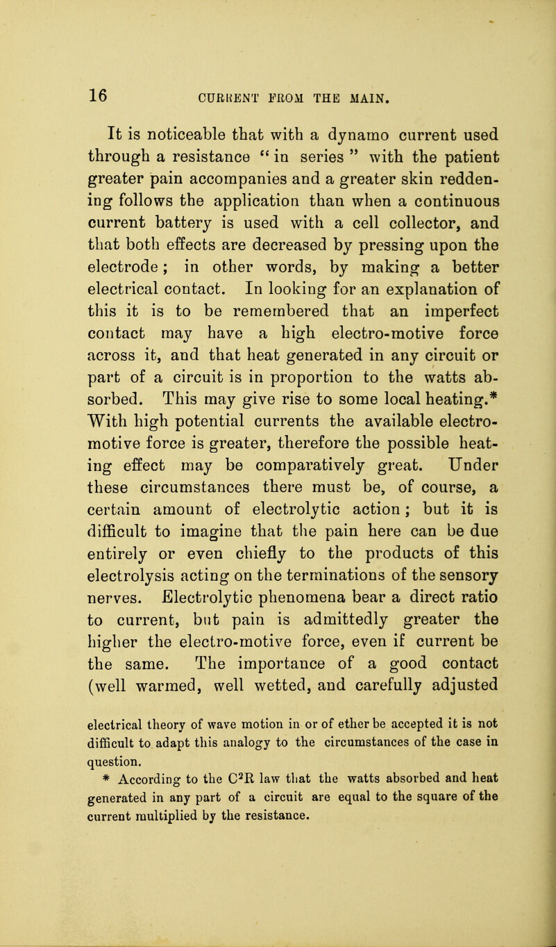 It is noticeable that with a dynamo current used through a resistance in series  with the patient greater pain accompanies and a greater skin redden- ing follows the application than when a continuous current battery is used with a cell collector, and that both effects are decreased by pressing upon the electrode; in other words, by making a better electrical contact. In looking for an explanation of this it is to be remembered that an imperfect contact may have a high electro-motive force across it, and that heat generated in any circuit or part of a circuit is in proportion to the watts ab- sorbed. This may give rise to some local heating.* With high potential currents the available electro- motive force is greater, therefore the possible heat- ing effect may be comparatively great. Under these circumstances there must be, of course, a certain amount of electrolytic action; but it is difficult to imagine that the pain here can be due entirely or even chiefly to the products of this electrolysis acting on the terminations of the sensory nerves. Electrolytic phenomena bear a direct ratio to current, but pain is admittedly greater the higher the electro-motive force, even if current be the same. The importance of a good contact (well warmed, well wetted, and carefully adjusted electrical theory of wave motion in or of ether be accepted it is not difficult to adapt this analogy to the circumstances of the case in question. * According to the C^R law tliat the watts absorbed and heat generated in any part of a circuit are equal to the square of the current multiplied by the resistance.